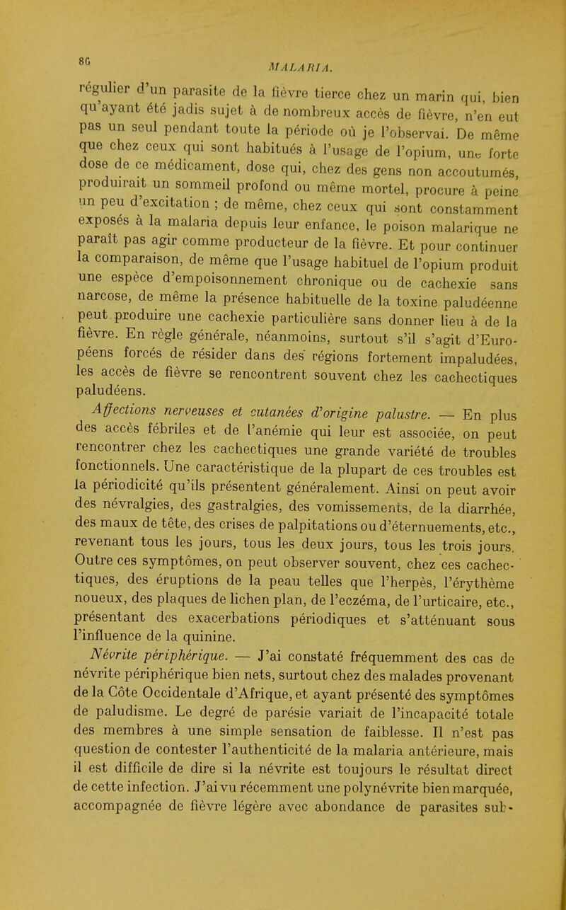 régulier d un parasite de la fièvre tierce chez un marin qui, bien qu ayant été jadis sujet à de nombreux accès de fièvre, n'en eut pas un seul pendant toute la période où je l'observai. De même que chez ceux qui sont habitués à l'usage de l'opium, un. forte dose de ce médicament, dose qui, chez des gens non accoutumés, produirait un sommeil profond ou même mortel, procure à peine un peu d'excitation ; de même, chez ceux qui sont constamment exposes à la malaria depuis leur enfance, le poison malarique ne paraît pas agir comme producteur de la fièvre. Et pour continuer la comparaison, de même que l'usage habituel de l'opium produit une espèce d'empoisonnement chronique ou de cachexie sans narcose, de même la présence habituelle de la toxine paludéenne peut produire une cachexie particulière sans donner lieu à de la fièvre. En règle générale, néanmoins, surtout s'il s'agit d'Euro- péens forcés de résider dans des régions fortement impaludées. les accès de fièvre se rencontrent souvent chez les cachectiques paludéens. Affections nerveuses et cutanées d'origine palustre. — En plus des accès fébriles et de l'anémie qui leur est associée, on peut rencontrer chez les cachectiques une grande variété de troubles fonctionnels. Une caractéristique de la plupart de ces troubles est la périodicité qu'ils présentent généralement. Ainsi on peut avoir des névralgies, des gastralgies, des vomissements, de la diarrhée, des maux de tête, des crises de palpitations ou d'éternuements, etc., revenant tous les jours, tous les deux jours, tous les trois jours. Outre ces symptômes, on peut observer souvent, chez ces cachec- tiques, des éruptions de la peau telles que l'herpès, l'érythème noueux, des plaques de lichen plan, de l'eczéma, de l'urticaire, etc., présentant des exacerbations périodiques et s'atténuant sous l'influence de la quinine. Névrite périphérique. — J'ai constaté fréquemment des cas de névrite périphérique bien nets, surtout chez des malades provenant de la Côte Occidentale d'Afrique, et ayant présenté des symptômes de paludisme. Le degré de parésie variait de l'incapacité totale des membres à une simple sensation de faiblesse. Il n'est pas question de contester l'authenticité de la malaria antérieure, mais il est difficile de dire si la névrite est toujours le résultat direct de cette infection. J'ai vu récemment une polynévrite bien marquée, accompagnée de fièvre légère avec abondance de parasites sub-