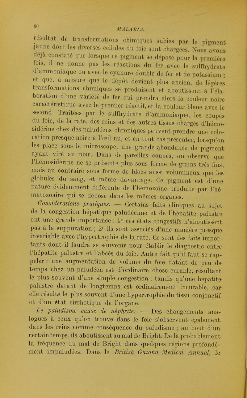 résultat de transformations chimiques subies par le pigment jaune dont les diverses cellules du foie sont chargées. Nous avona déjà constaté que lorsque ce pigment se dépose pour la première fois, il ne donne pas les réactions du fer avec le sulfhydrate d'ammoniaque ou avec le cyanure double de fer et de potassium • et que, à mesure que le dépôt devient plus ancien, de légère» transformations chimiques se produisent et aboutissent à l'éla- boration d'une variété de fer qui prendra alors la couleur noire caractéristique avec le premier réactif, et la couleur bleue avec le second. Traitées par le sulfhydrate d'ammoniaque, les coupes du foie, de la rate, des reins et des autres tissus chargés d'hémo- sidérine chez des paludéens chroniques peuvent prendre une colo- ration presque noire à l'œil nu, et en tout cas présenter, lorsqu'on les place sous le microscope, une grande abondance de pigment ayant viré au noir. Dans de pareilles coupes, on observe que l'hémosidérine ne se présente plus sous forme de grains très fins, mais au contraire sous forme de blocs aussi volumineux que les globules du sang, et même davantage. Ce pigment est d'une nature évidemment différente de l'hémozoïne produite par l'hé- matozoaire qui se dépose dans les mêmes organes. Considérations pratiques. — Certains faits cliniques au sujet de la congestion hépatique paludéenne et de l'hépatite palustre ont une grande importance : 1° ces états congestifs n'aboutissent pas à la suppuration ; 2° ils sont associés d'une manière presque invariable avec l'hypertrophie de la rate. Ce sont des faits impor- tants dont il faudra se souvenir pour établir le diagnostic entre l'hépatite palustre et l'abcès du foie. Autre fait qu'il faut se rap- peler : une augmentation de volume du foie datant de peu de temps chez un paludéen est d'ordinaire chose curable, résultant le plus souvent d'une simple congestion ; tandis qu'une hépatite palustre datant de longtemps est ordinairement incurable, car elle résulte le plus souvent d'une hypertrophie du tissu conjonctif et d'un état cirrhotique de l'organe. Le paludisme cause de néphrite. — Des changements ana- logues à ceux qu'on trouve dans le foie s'observent également dans les reins comme conséquence du paludisme ; au bout d'un certain temps, ils aboutissent au mal de Bright. De là probablement la fréquence du mal de Bright dans quelques régions profondé- ment impaludées. Dans le British Guiana Médical Annual, la