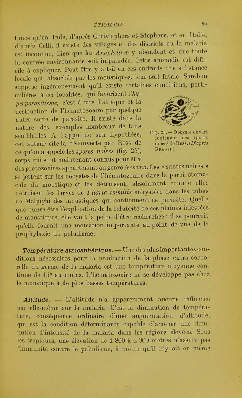 tance qu'en Inde, d'après Christophers et Stephens, et en Italie, d'après Celli, il existe des villages et des districts où la malaria €st inconnue, bien que les Anophelinœ y abondent et que toute la contrée environnante soit impaludée. Cette anomalie est diffi- cile à expliquer. Peut-être y a-t-il en ces endroits une substance locale qui, absorbée par les moustiques, leur soit fatale. Sambon suppose ingénieusement qu'il existe certaines conditions, parti- culières à ces localités, qui favorisent Vhy- perparasitisme, c'est-à-dire l'attaque et la destruction de l'hématozoaire par quelque autre sorte de parasite. Il existe dans la nature des exemples nombreux de faits semblables. A l'appui de son hypothèse, 'l^^t.'.TCfX cet auteur cite la découverte par Ross de noires de Ross. (D'après ce qu'on a appelé les spores noires (fig. 25), Grassi.) corps qui sont maintenant connus pour être des protozoaires appartenant au genre Nosema. Ces « spores noires » se jettent sur les oocystes de l'hématozoaire dans la paroi stoma- cale du moustique et les détruisent, absolument comme elles détruisent les larves de Filaria immitis enkystées dans les tubes de Malpighi des moustiques qui contiennent ce parasite. Quelle que puisse être l'exphcation de la salubrité de ces plaines infestées de moustiques, elle vaut la peine d'être recherchée ; il se pourrait qu'elle fournit une indication importante au point de vue de la prophylaxie du paludisme. Température atmosphérique. — Une des plus importantes con- ditions nécessaires pour la production de la phase extra-corpo- relle du germe de la malaria est une température moyenne con- tinue de 150 au moins. L'hématozoaire ne se développe pas chez le moustique à de plus basses températures. Altitude. — L'altitude n'a apparemment aucune influence par elle-même sur la malaria. C'est la diminution de tempéra- ture, conséquence ordinaire d'une augmentation d'altitude, qui est la condition déterminante capable d'amener une dimi- nution d'intensité de la malaria dans les régions élevées. Sous les tropiques, une élévation de 1 800 à 2 000 mètres n'assure pas 'immunité contre le paludisme, à moins qu'il n'y ait en même