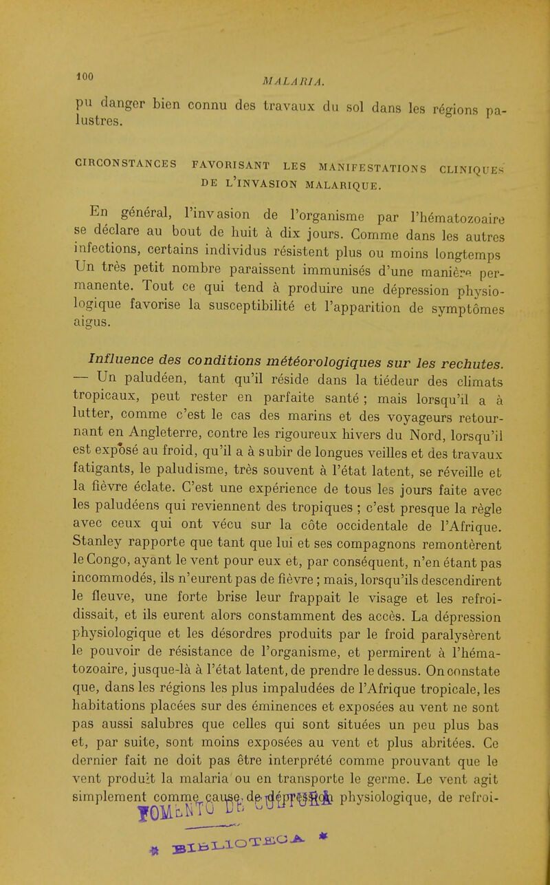 pu danger bien connu des travaux du sol dans les régions pa- lustres. CIRCONSTANCES FAVORISANT LES MANIFESTATIONS CLINIQUES DE l'invasion MALARIQUE. En général, l'invasion de l'organisme par l'hématozoaire se déclare au bout de huit à dix jours. Comme dans les autres infections, certains individus résistent plus ou moins longtemps Un très petit nombre paraissent immunisés d'une manière, per- manente. Tout ce qui tend à produire une dépression physio- logique favorise la susceptibiHté et l'apparition de symptômes aigus. Influence des conditions météorologiques sur les rechutes. — Un paludéen, tant qu'il réside dans la tiédeur des climats tropicaux, peut rester en parfaite santé ; mais lorsqu'il a à lutter, comme c'est le cas des marins et des voyageurs retour- nant en Angleterre, contre les rigoureux hivers du Nord, lorsqu'il est exposé au froid, qu'il a à subir de longues veilles et des travaux fatigants, le paludisme, très souvent à l'état latent, se réveille et la fièvre éclate. C'est une expérience de tous les jours faite avec les paludéens qui reviennent des tropiques ; c'est presque la règle avec ceux qui ont vécu sur la côte occidentale de l'Afrique. Stanley rapporte que tant que lui et ses compagnons remontèrent le Congo, ayant le vent pour eux et, par conséquent, n'en étant pas incommodés, ils n'eurent pas de fièvre ; mais, lorsqu'ils descendirent le fleuve, une forte brise leur frappait le visage et les refroi- dissait, et ils eurent alors constamment des accès. La dépression physiologique et les désordres produits par le froid paralysèrent le pouvoir de résistance de l'organisme, et permirent à l'héma- tozoaire, jusque-là à l'état latent, de prendre le dessus. On constate que, dans les régions les plus impaludées de l'Afrique tropicale, les habitations placées sur des éminences et exposées au vent ne sont pas aussi salubres que celles qui sont situées un peu plus bas et, par suite, sont moins exposées au vent et plus abritées. Ce dernier fait ne doit pas être interprété comme prouvant que le vent produit la malaria ou en transporte le germe. Le vent agit simplement conime^p,aug^. d^^(^(^g(|j physiologique, de refroi-