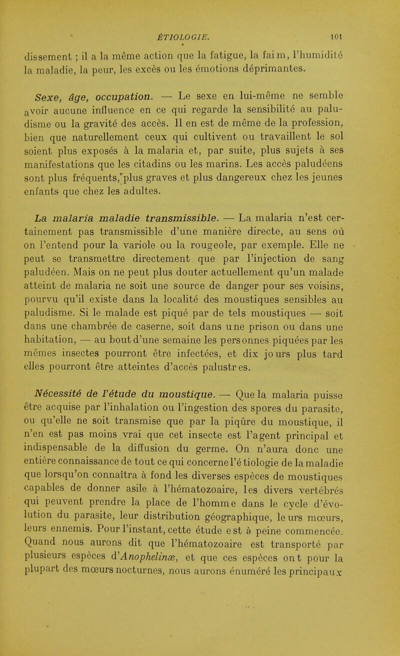 dissement ; il a la même action que la fatigue, la faim, l'humidité la maladie, la peur, les excès ou les émotions déprimantes. Sexe, âge, occupation. — Le sexe en lui-même ne semble avoir aucune influence en ce qui regarde la sensibilité au palu- disme ou la gravité des accès. Il en est de même de la profession, bien que naturellement ceux qui cultivent ou travaillent le sol soient plus exposés à la malaria et, par suite, plus sujets à ses manifestations que les citadins ou les marins. Les accès paludéens sont plus fréquents,''plus graves et plus dangereux chez les jeunes enfants que chez les adultes. La malaria maladie transmissible. — La malaria n'est cer- tainement pas transmissible d'une manière directe, au sens où on l'entend pour la variole ou la rougeole, par exemple. Elle ne peut se transmettre directement que par l'injection de sang paludéen. Mais on ne peut plus douter actuellement qu'un malade atteint de malaria ne soit une source de danger pour ses voisins, pourvu qu'il existe dans la localité des moustiques sensibles au paludisme. Si le malade est piqué par de tels moustiques — soit dans une chambrée de caserne, soit dans une prison ou dans une habitation, — au bout d'une semaine les personnes piquées par les mêmes insectes pourront être infectées, et dix jours plus tard elles pourront être atteintes d'accès palustres. Nécessité de l'étude du moustique. — Que la malaria puisse être acquise par l'inhalation ou l'ingestion des spores du parasite, ou qu'elle ne soit transmise que par la piqûre du moustique, il n'en est pas moins vrai que cet insecte est l'agent principal et indispensable de la difïusion du germe. On n'aura donc une entière connaissance de tout ce qui concerne l'étiologie de la maladie que lorsqu'on connaîtra à fond les diverses espèces de moustiques capables de donner asile à l'hématozoaire, les divers vertébrés qui peuvent prendre la place de l'homme dans le cycle d'évo- lution du parasite, leur distribution géographique, leurs mœurs, leurs ennemis. Pour l'instant, cette étude e st à peine commencée. Quand nous aurons dit que l'hématozoaire est transporté par plusieurs espèces d'Anophelinœ, et que ces espèces ont pour la plupart des mœurs nocturnes, nous aurons énuméré les principaux