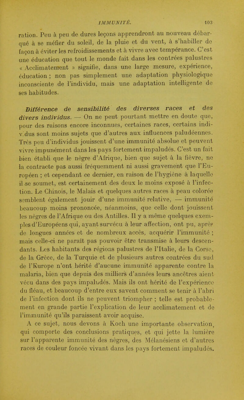 ration. Peu à peu de dures leçons apprendront au nouveau débar- qué à se méfier du soleil, de la pluie et du vent, à s'habiller de façon à éviter les refroidissements et à vivre avec tempérance. C'est une éducation que tout le monde fait dans les contrées palustres « Acclimatement » signifie, dans une large mesure, expérience, éducation ; non pas simplement une adaptation physiologique inconsciente de l'individu, mais une adaptation intelhgente de ses habitudes. Différence de sensibilité des diverses races et des divers individus. — On ne peut pourtant mettre en doute que, pour des raisons encore inconnues, certaines races, certains indi- vidus sont moins sujets que d'autres aux influences paludéennes. Très peu d'individus jouissent d'une immunité absolue et peuvent vivre impunément dans les pays fortement impaludés. C'est un fait bien étabU que le nègre d'Afrique, bien que sujet à la fièvre, ne la contracte pas aussi fréquemment ni aussi gravement que l'Eu- ropéen ; et cependant ce dernier, en raison de l'hygiène à laquelle il .se soumet, est certainement des deux le moins exposé à l'infec- tion. Le Chinois, le Malais et quelques autres races à peau colorée semblent également jouir d'une immunité relative, — immunité beaucoup moins prononcée, néanmoins, que celle dont jouissent les nègres de l'Afrique ou des Antilles. Il y a même quelques exem- ples d'Européens qui, ayant survécu à leur affection, ont pu, aprèp de longues années et de nombreux accès, acquérir Finimunité ; mais celle-ci ne paraît pas pouvoir être transmise à leurs descen- dants. Les habitants des régions palustres de l'Italie, de la Corse, de la Grèce, de la Turquie et de plusieurs autres contrées du sud de l'Europe n'ont hérité d'aucune immunité apparente contre la malaria, bien que depuis des milliers d'années leurs ancêtres aient vécu dans des pays impaludés. Mais ils ont hérité de l'expérience du fléau, et beaucoup d'entre eux savent comment se tenir à l'abri de l'infection dont ils ne peuvent triompher ; telle est probable- ment en grande partie l'explication de leur acclimatement et de l'immunité qu'ils paraissent avoir acquise. A ce sujet, nous devons à Koch une importante observation^ qui comporte des conclusions pratiques, et qui jette la lumière sur l'apparente immunité des nègres, des Mélanésiens et d'autres races de couleur foncée vivant dans les pays fortement impaludés.