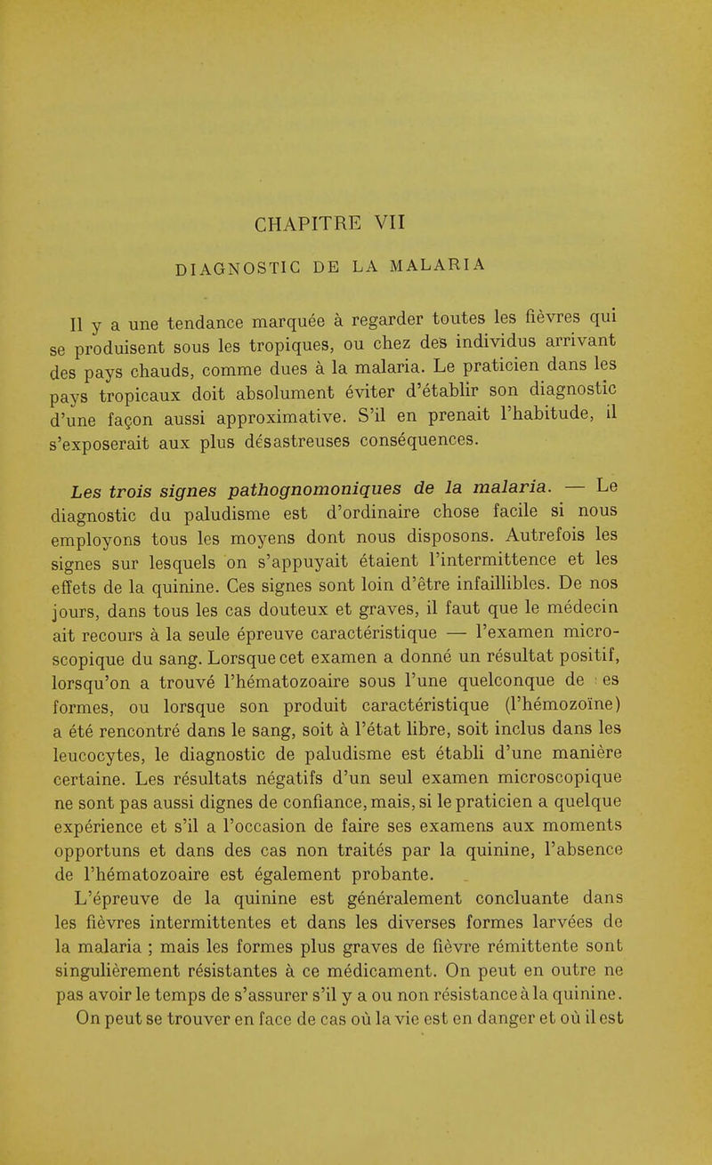 DIAGNOSTIC DE LA MALARIA Il y a une tendance marquée à regarder toutes les fièvres qui se produisent sous les tropiques, ou chez des individus arrivant des pays chauds, comme dues à la malaria. Le praticien dans les pays tropicaux doit absolument éviter d'établir son diagnostic d'une façon aussi approximative. S'il en prenait l'habitude, il s'exposerait aux plus désastreuses conséquences. Les trois signes pathognomoniques de la malaria. — Le diagnostic du paludisme est d'ordinaire chose facile si nous employons tous les moyens dont nous disposons. Autrefois les signes sur lesquels on s'appuyait étaient l'intermittence et les effets de la quinine. Ces signes sont loin d'être infailUbles. De nos jours, dans tous les cas douteux et graves, il faut que le médecin ait recours à la seule épreuve caractéristique — l'examen micro- scopique du sang. Lorsque cet examen a donné un résultat positif, lorsqu'on a trouvé l'hématozoaire sous l'une quelconque de : es formes, ou lorsque son produit caractéristique (l'hémozoïne) a été rencontré dans le sang, soit à l'état libre, soit inclus dans les leucocytes, le diagnostic de paludisme est étabh d'une manière certaine. Les résultats négatifs d'un seul examen microscopique ne sont pas aussi dignes de confiance, mais, si le praticien a quelque expérience et s'il a l'occasion de faire ses examens aux moments opportuns et dans des cas non traités par la quinine, l'absence de l'hématozoaire est également probante. L'épreuve de la quinine est généralement concluante dans les fièvres intermittentes et dans les diverses formes larvées de la malaria ; mais les formes plus graves de fièvre rémittente sont singulièrement résistantes à ce médicament. On peut en outre ne pas avoir le temps de s'assurer s'il y a ou non résistance à la quinine. On peut se trouver en face de cas où la vie est en danger et où il est