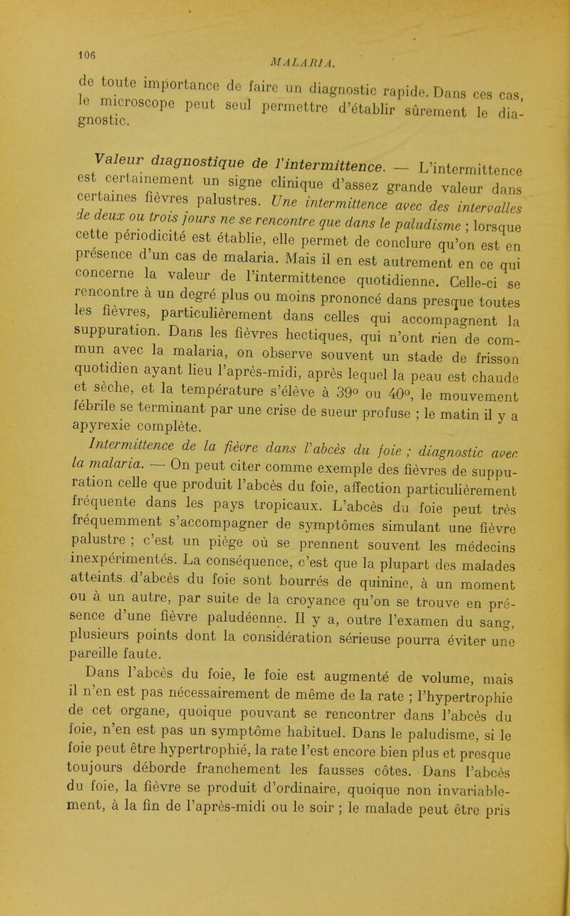 de toute importance de taire un diagnostie rapide. Dans ces cas, le microscope peut seul permettre d'établir sûrement le dia gnostic. Valeur diagnostique de Vintermittence. - L'intermittence est certainement un signe clinique d'assez grande valeur dans certaines fièvres palustres. Une intermittence a,ec des intervalles de deux ou trois jours ne se rencontre que dans le paludisme ; lorsque cette périodicité est établie, elle permet de conclure qu'on est en présence d un cas de malaria. Mais il en est autrement en ce qui concerne la valeur de l'intermittence quotidienne. Celle-ci se rencontre à un degré plus ou moins prononcé dans presque toutes les fièvres, particulièrement dans celles qui accompagnent la suppuration. Dans les fièvres hectiques, qui n'ont rien de com- mun avec la malaria, on observe souvent un stade de frisson quotidien ayant lieu l'après-midi, après lequel la peau est chaude et sèche, et la température s'élève à 39° ou 40°, le mouvement lebrile se terminant par une crise de sueur profuse ; le matin il v a apyrexie complète. Intermittence de la fièvre dans Vahcès du foie ; diagnostic avec la malaria. — On peut citer comme exemple des fièvres de suppu- ration celle que produit l'abcès du foie, affection particulièrement fréquente dans les pays tropicaux. L'abcès du foie peut très fréquemment s'accompagner de symptômes simulant une fièvre palustre ; c'est un piège où se prennent souvent les médecins inexpérimentés. La conséquence, c'est que la plupart des malades atteints d'abcès du foie sont bourrés de quinine, à un moment ou à un autre, par suite de la croyance qu'on se trouve en pré- sence d'une fièvre paludéenne. Il y a, outre l'examen du sang, plusieurs points dont la considération sérieuse pourra éviter une pareille faute. Dans l'abcès du foie, le foie est augmenté de volume, mais il n'en est pas nécessairement de même de la rate ; l'hypertrophie de cet organe, quoique pouvant se rencontrer dans l'abcès du foie, n'en est pas un symptôme habituel. Dans le paludisme, si le foie peut être hypertrophié, la rate l'est encore bien plus et presque toujours déborde franchement les fausses côtes. Dans l'abcès du foie, la fièvre se produit d'ordinaire, quoique non invariable- ment, à la fin de l'après-midi ou le soir ; le malade peut être pris