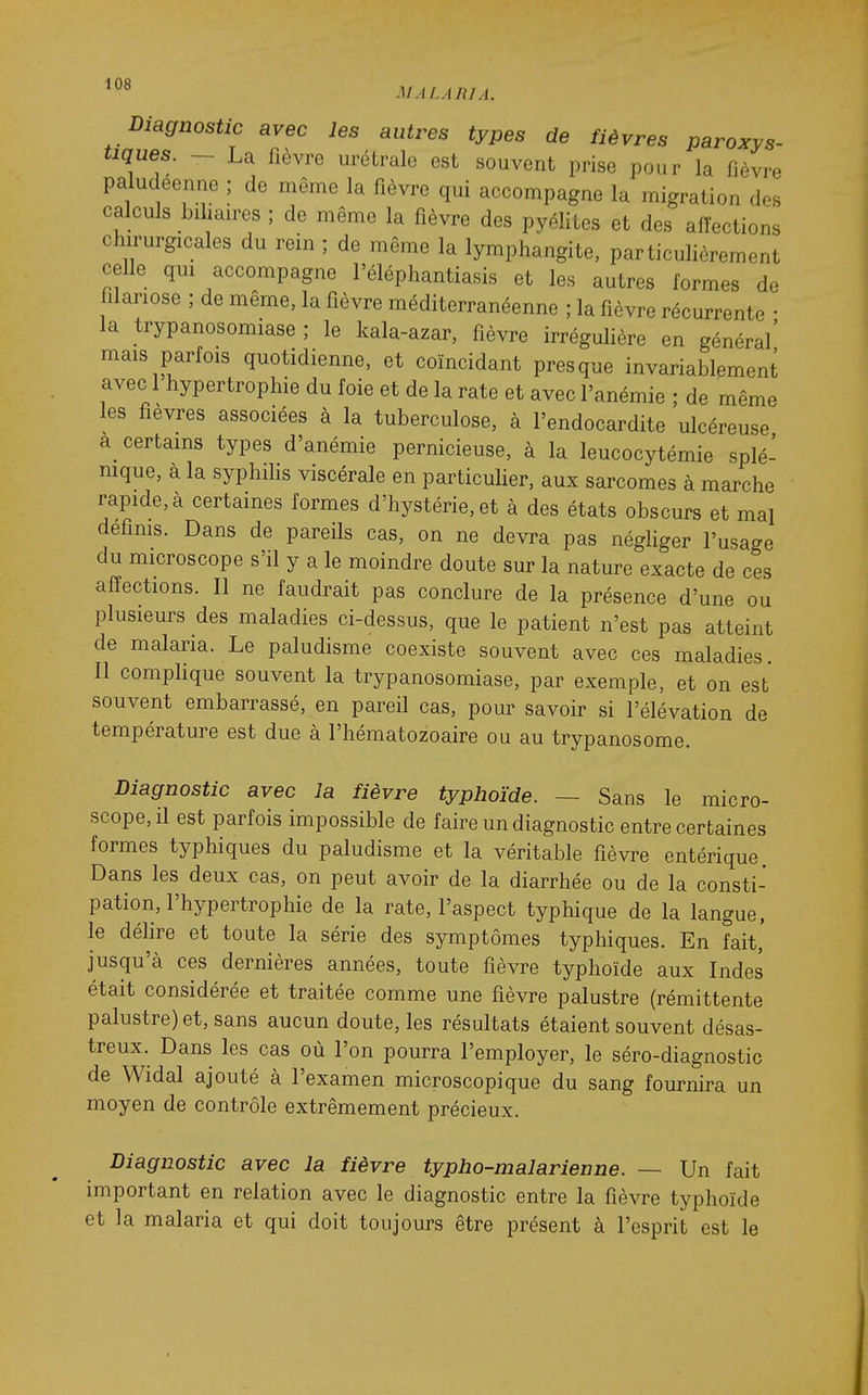 Diagnostic avec les autres types de fièvres paroxys- tiques. ~ La fièvre urétrale est souvent prise pour la fièvre paludéenne ; de même la fièvre qui accompagne la migration des calculs biliaires ; de même la fièvre des pyélilcs et des affections chirurgicales du rein ; de môme la lymphangite, particulièrement celle qui accompagne l'éléphantiasis et les autres formes de fîlariose ; de même, la fièvre méditerranéenne ; la fièvre récurrente • la trypanosomiase ; le kala-azar, fièvre irrégulière en général' mais parfois quotidienne, et coïncidant presque invariablement avec 1 hypertrophie du foie et de la rate et avec l'anémie ; de même les fièvres associées à la tuberculose, à l'endocardite ulcéreuse a^ certains types d'anémie pernicieuse, à la leucocytémie splé- mque, a la syphihs viscérale en particuher, aux sarcomes à marche rapide, à certaines formes d'hystérie, et à des états obscurs et mal defims. Dans de pareils cas, on ne devra pas négliger l'usage du microscope s'il y a le moindre doute sur la nature exacte de ces affections. Il ne faudrait pas conclure de la présence d'une ou plusieurs des maladies ci-dessus, que le patient n'est pas atteint de malaria. Le paludisme coexiste souvent avec ces maladies. Il comphque souvent la trypanosomiase, par exemple, et on est souvent embarrassé, en pareil cas, pour savoir si l'élévation de température est due à l'hématozoaire ou au trypanosome. Diagnostic avec la fièvre typhoïde. — Sans le micro- scope, il est parfois impossible de faire un diagnostic entre certaines formes typhiques du paludisme et la véritable fièvre entérique Dans les deux cas, on peut avoir de la diarrhée ou de la consti- pation, l'hypertrophie de la rate, l'aspect typhique de la langue, le déhre et toute la série des symptômes typhiques. En fait' jusqu'à ces dernières années, toute fièvre typhoïde aux Indes était considérée et traitée comme une fièvre palustre (rémittente palustre) et, sans aucun doute, les résultats étaient souvent désas- treux. Dans les cas où l'on pourra l'employer, le séro-diagnostic de Widal ajouté à l'examen microscopique du sang fournira un moyen de contrôle extrêmement précieux. Diagnostic avec la fièvre typho-malarienne. — Un fait important en relation avec le diagnostic entre la fièvre typhoïde et la malaria et qui doit toujours être présent à l'esprit est le