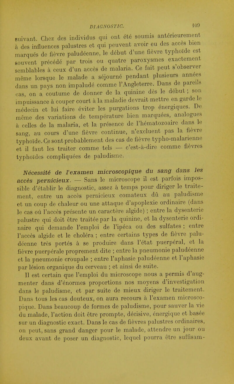 suivant. Chez des individus qui ont été soumis antérieurement à des influences palustres et qui peuvent avoir eu des accès bien marqués de fièvre paludéenne, le début d'une fièvre typhoïde est souvent précédé par trois ou quatre paroxysmes exactement semblables à ceux d'un accès de malaria. Ce fait peut s'observer même lorsque le malade a séjourné pendant plusieurs années dans un pays non impaludé comme l'Angleterre. Dans de pareils cas, on a coutume de donner de la quinine dès le début ; son impuissance à couper court à la maladie devrait mettre en garde le médecin et lui faire éviter les purgations trop énergiques. De même des variations de température bien marquées, analogues à celles de la malaria, et la présence de l'hématozoaire dans le sang, au cours d'une fièvre continue, n'excluent pas la fièvre typhoïde. Ce sont probablement des cas de fièvre typho-malarienne et il faut les traiter comme tels — c'est-à-dire comme fièvres typhoïdes comphquées de paludisme. Nécessité de l'examen microscopique du sang dans les accès pernicieux. — Sans le microscope il est parfois impos- sible d'établir le diagnostic, assez à temps pour diriger le traite- ment, entre un accès pernicieux comateux dû au paludisme et un coup de chaleur ou une attaque d'apoplexie ordinaire (dans le cas où l'accès présente un caractère algide) ; entre la dysenterie palustre qui doit être traitée par la quinine, et la dysenterie ordi- naire qui demande l'emploi de l'ipéca ou des sulfates ; entre l'accès algide et le choléra ; entre certains types de fièvre palu- déenne très portés à se produire dans l'état puerpéral, et la fièvre puerpérale proprement dite ; entre la pneumonie paludéenne et la pneumonie croupale ; entre l'aphasie paludéenne et l'aphasie par lésion organique du cerveau ; et ainsi de suite. Il est certain que l'emploi du microscope nous a permis d'aug- menter dans d'énormes proportions nos moyens d'investigation dans le paludisme, et par suite de mieux diriger le traitement. Dans tous les cas douteux, on aura recours à l'examen microsco- pique. Dans beaucoup de formes de paludisme, pour sauver la vie du malade, l'action doit être prompte, décisive, énergique et basée sur un diagnostic exact. Dans le cas de fièvres palustres ordinaires, on peut, sans grand danger pour le malade, attendre un jour ou deux avant de poser un diagnostic, lequel pourra être suffisam-