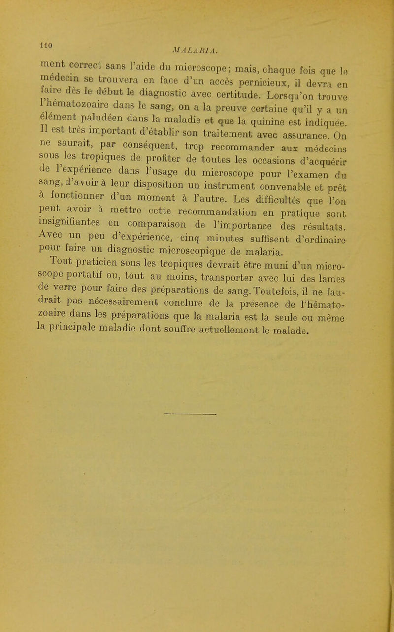 ment correct sans l'aide du microscope; mais, chaque fois que médecin se trouvera en face d'un accès pernicieux, il devra en faire dès le début le diagnostic avec certitude. Lorsqu'on trouve I hématozoaire dans le sang, on a la preuve certaine qu'il y a un e ement paludéen dans la maladie et que la quinine est indiquée. II est très important d'établir son traitement avec assurance. On ne saurait, par conséquent, trop recommander aux médecins sous les tropiques de profiter de toutes les occasions d'acquérir de 1 expérience dans l'usage du microscope pour l'examen du sang, d'avoir à leur disposition un instrument convenable et prêt a fonctionner d'un moment à l'autre. Les difficultés que l'on peut avoir à mettre cette recommandation en pratique sont insignifiantes en comparaison de l'importance des résultats. Avec un peu d'expérience, cinq minutes suffisent d'ordinaire pour faire un diagnostic microscopique de malaria. Tout praticien sous les tropiques devrait être muni d'un micro- scope portatif ou, tout au moins, transporter avec lui des lames de verre pour faire des préparations de sang. Toutefois, il ne fau- drait pas nécessairement conclure de la présence de l'hémato- zoaire dans les préparations que la malaria est la seule ou même la principale maladie dont souffre actuellement le malade.