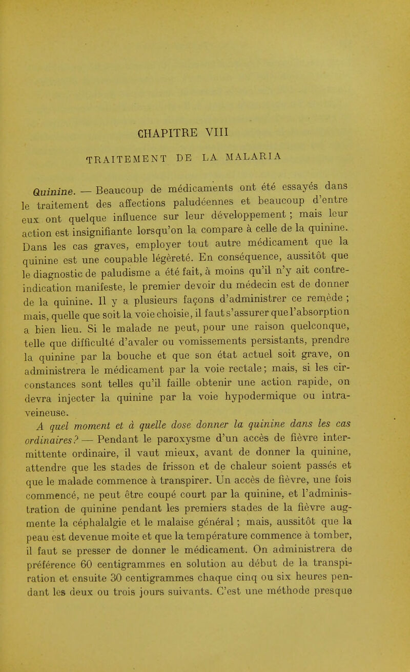 TRAITEMENT DE LA MALARIA Quinine. — Beaucoup de médicaments ont été essayés dans le traitement des affections paludéennes et beaucoup d'entre eux ont quelque influence sur leur développement ; mais leur action est insignifiante lorsqu'on la compare à celle de la quinine. Dans les cas graves, employer tout autre médicament que la quinine est une coupable légèreté. En conséquence, aussitôt que le diagnostic de paludisme a été fait, à moins qu'il n'y ait contre- indication manifeste, le premier devoir du médecin est de donner de la quinine. Il y a plusieurs façons d'administrer ce remède ; mais, quelle que soit la voie choisie, il faut s'assurer que l'absorption a bien lieu. Si le malade ne peut, pour une raison quelconque, telle que difficulté d'avaler ou vomissements persistants, prendre la quinine par la bouche et que son état actuel soit grave, on administrera le médicament par la voie rectale ; mais, si les cir- constances sont telles qu'il faille obtenir une action rapide, on devra injecter la quinine par la voie hypodermique ou intra- veineuse. A quel moment et à quelle dose donner la quinine dans les cas ordinaires? — Pendant le paroxysme d'un accès de fièvre inter- mittente ordinaire, il vaut mieux, avant de donner la quinine, attendre que les stades de frisson et de chaleur soient passés et que le malade commence à transpirer. Un accès de fièvre, une fois commencé, ne peut être coupé court par la quinine, et l'adminis- tration de quinine pendant les premiers stades de la fièvre aug- mente la céphalalgie et le malaise général ; mais, aussitôt que la peau est devenue moite et que la température commence à tomber, il faut se presser de donner le médicament. On administrera de préférence 60 centigrammes en solution au début de la transpi- ration et ensuite 30 centigrammes chaque cinq ou six heures pen- dant les deux ou trois jours suivants. C'est une méthode presque