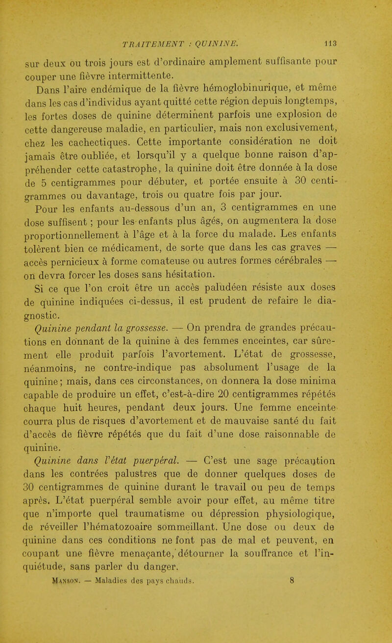 sur deux ou trois jours est d'ordinaire amplement suffisante pour couper une fièvre intermittente. Dans l'aire endémique de la fièvre hémoglobinurique, et même dans les cas d'individus ayant quitté cette région depuis longtemps, les fortes doses de quinine déterminent parfois une explosion de cette dangereuse maladie, en particulier, mais non exclusivement, chez les cachectiques. Cette importante considération ne doit jamais être oubUée, et lorsqu'il y a quelque bonne raison d'ap- préhender cette catastrophe, la quinine doit être donnée à la dose de 5 centigrammes pour débuter, et portée ensuite à 30 centi- grammes ou davantage, trois ou quatre fois par jour. Pour les enfants au-dessous d'un an, 3 centigrammes en une dose suffisent ; pour les enfants plus âgés, on augmentera la dose proportionnellement à l'âge et à la force du malade. Les enfants tolèrent bien ce médicament, de sorte que dans les cas graves — accès pernicieux à forme comateuse ou autres formes cérébrales — on devra forcer les doses sans hésitation. Si ce que l'on croit être un accès paludéen résiste aux doses de quinine indiquées ci-dessus, il est prudent de refaire le dia- gnostic. Quinine -pendant la grossesse. — On prendra de grandes précau- tions en donnant de la quinine à des femmes enceintes, car sûre- ment elle produit parfois l'avortement. L'état de grossesse, néanmoins, ne contre-indique pas absolument l'usage de la quinine ; mais, dans ces circonstances, on donnera la dose minima capable de produire un efîet, c'est-à-dire 20 centigrammes répétés chaque huit heures, pendant deux jours. Une femme enceinte courra plus de risques d'avortement et de mauvaise santé du fait d'accès de fièvre répétés que du fait d'une dose raisonnable de quinine. Quinine dans Vétat puerpéral. — C'est une sage précaution dans les contrées palustres que de donner quelques doses de 30 centigrammes de quinine durant le travail ou peu de temps après. L'état puerpéral semble avoir pour efïet, au même titre que n'importe quel traumatisme ou dépression physiologique, de réveiller l'hématozoaire sommeillant. Une dose ou deux de quinine dans ces conditions ne font pas de mal et peuvent, en coupant une fièvre menaçante, détourner la souffrance et l'in- quiétude, sans parler du danger. Manson. — Maladies des pays chauds. 8