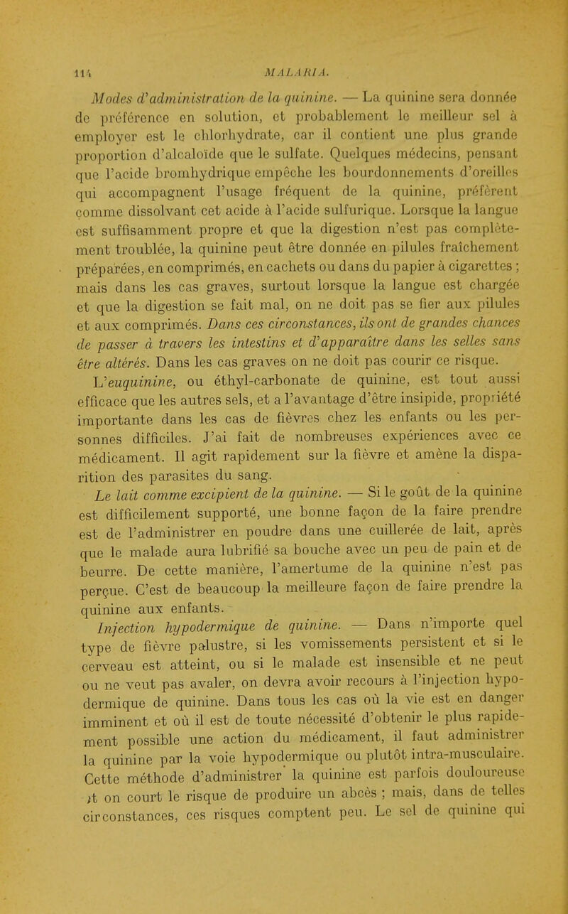 Modes d'administration de la quinine. — La quinine sera donnée de préférence en solution, et probablement le meilleur sel à employer est le chlorhydrate, car il contient une plus grande proportion d'alcaloïde que le sulfate. Quelques médecins, pensant que l'acide bromhydrique empêche les bourdonnements d'oreilles qui accompagnent l'usage fréquent de la quinine, préfèrent comme dissolvant cet acide à l'acide sulfurique. Lorsque la langue est suffisamment propre et que la digestion n'est pas complète- ment troublée, la quinine peut être donnée en pilules fraîchement préparées, en comprimés, en cachets ou dans du papier à cigarettes ; mais dans les cas graves, surtout lorsque la langue est chargée et que la digestion se fait mal, on ne doit pas se fier aux pilules et aux comprimés. Dans ces circonstances, Us ont de grandes chances de passer à travers les intestins et d'apparaître dans les selles sans être altérés. Dans les cas graves on ne doit pas courir ce risque. Veuquinine, ou éthyl-carbonate de quinine, est tout aussi efficace que les autres sels, et a l'avantage d'être insipide, propriété importante dans les cas de fièvres chez les enfants ou les per- sonnes difficiles. J'ai fait de nombreuses expériences avec ce médicament. Il agit rapidement sur la fièvre et amène la dispa- rition des parasites du sang. Le lait comme excipient de la quinine. — Si le goût de la quinine est difficilement supporté, une bonne façon de la faire prendre est de l'administrer en poudre dans une cuillerée de lait, après que le malade aura lubrifié sa bouche avec un peu de pain et de beurre. De cette manière, l'amertume de la quinine n'est pas perçue. C'est de beaucoup la meilleure façon de faire prendre la quinine aux enfants. Injection hypodermique de quinine. — Dans n'importe quel type de fièvre palustre, si les vomissements persistent et si le cerveau est atteint, ou si le malade est insensible et ne peut ou ne veut pas avaler, on devra avoir recours à l'injection hypo- dermique de quinine. Dans tous les cas où la vie est en danger imminent et où il est de toute nécessité d'obtenir le plus rapide- ment possible une action du médicament, il faut administrer la quinine par la voie hypodermique ou plutôt intra-musculaire. Cette méthode d'administrer' la quinine est parfois douloureuse it on court le risque de produire un abcès ; mais, dans de telles circonstances, ces risques comptent peu. Le sel de quinine qui