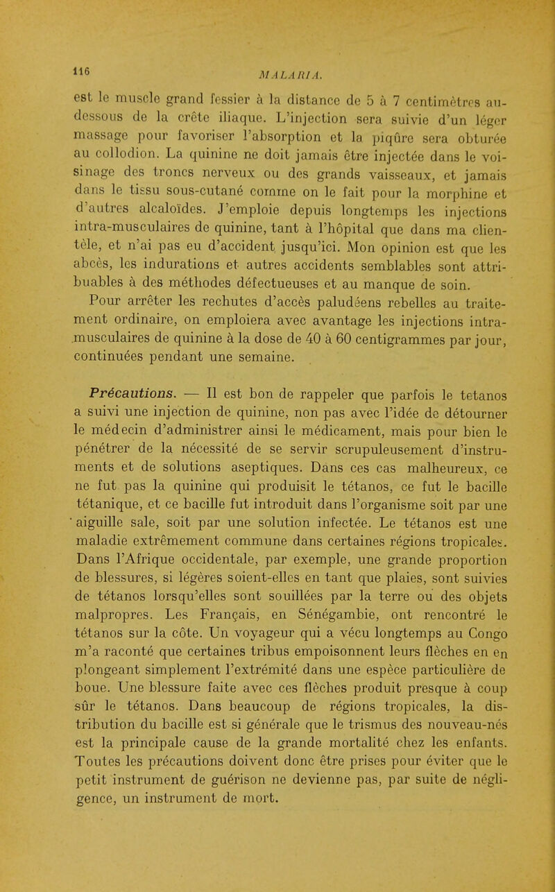 est le muscle grand fessier à la distance de 5 à 7 centimètres an- dessous de la crête iliaque. L'injection sera suivie d'un léger massage pour favoriser l'absorption et la piqûre sera obturée au coUodion. La quinine ne doit jamais être injectée dans le voi- sinage des troncs nerveux ou des grands vaisseaux, et jamais dans le tissu sous-cutané comme on le fait pour la morphine et d'autres alcaloïdes. J'emploie depuis longtemps les injections intra-musculaires de quinine, tant à l'hôpital que dans ma clien- tèle, et n'ai pas eu d'accident, jusqu'ici. Mon opinion est que les abcès, les indurations et autres accidents semblables sont attri- buables à des méthodes défectueuses et au manque de soin. Pour arrêter les rechutes d'accès paludéens rebelles au traite- ment ordinaire, on emploiera avec avantage les injections intra- musculaires de quinine à la dose de 40 à 60 centigrammes par jour, continuées pendant une semaine. Précautions. — Il est bon de rappeler que parfois le tétanos a suivi une injection de quinine, non pas avec l'idée de détourner le médecin d'administrer ainsi le médicament, mais pour bien le pénétrer de la nécessité de se servir scrupuleusement d'instru- ments et de solutions aseptiques. Dans ces cas malheureux, ce ne fut pas la quinine qui produisit le tétanos, ce fut le bacille tétanique, et ce bacille fut introduit dans l'organisme soit par une ■ aiguille sale, soit par une solution infectée. Le tétanos est une maladie extrêmement commune dans certaines régions tropicale!-. Dans l'Afrique occidentale, par exemple, une grande proportion de blessures, si légères soient-elles en tant que plaies, sont suivies de tétanos lorsqu'elles sont souillées par la terre ou des objets malpropres. Les Français, en Sénégambie, ont rencontré le tétanos sur la côte. Un voyageur qui a vécu longtemps au Congo m'a raconté que certaines tribus empoisonnent leurs flèches en en plongeant simplement l'extrémité dans une espèce particulière de boue. Une blessure faite avec ces flèches produit presque à coup sûr le tétanos. Dans beaucoup de régions tropicales, la dis- tribution du bacille est si générale que le trismus des nouveau-nés est la principale cause de la grande mortalité chez les enfants. Toutes les précautions doivent donc être prises pour éviter que le petit instrument de guérison ne devienne pas, par suite de négU- gence, un instrument de mort.