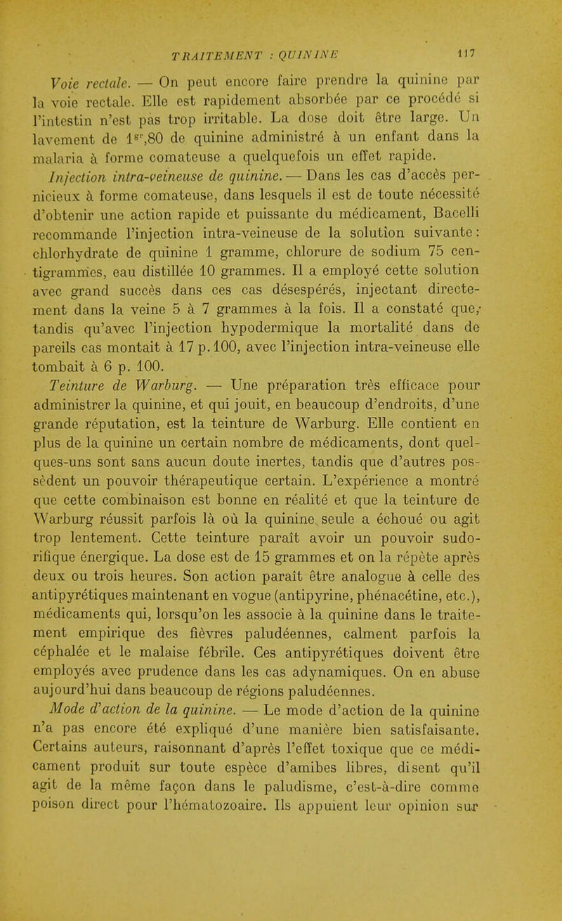 Voie rectale. — On peut encore faire prendre la quinine par la voie rectale. Elle est rapidement absorbée par ce procédé si l'intestin n'est pas trop irritable. La dose doit être large. Un lavement de 1^',80 de quinine administré à un enfant dans la malaria à forme comateuse a quelquefois un effet rapide. Injection intra-veineuse de quinine. — Dans les cas d'accès per- nicieux à forme comateuse, dans lesquels il est de toute nécessité d'obtenir une action rapide et puissante du médicament, Bacelli recommande l'injection intra-veineuse de la solution suivante: chlorhydrate de quinine 1 gramme, chlorure de sodium 75 cen- tigramnies, eau distillée 10 grammes. Il a employé cette solution avec grand succès dans ces cas désespérés, injectant directe- ment dans la veine 5 à 7 grammes à la fois. Il a constaté que,- tandis qu'avec Finjection hypodermique la mortalité dans de pareils cas montait à 17 p. 100, avec l'injection intra-veineuse elle tombait à 6 p. 100. Teinture de Warburg. — Une préparation très efficace pour administrer la quinine, et qui jouit, en beaucoup d'endroits, d'une grande réputation, est la teinture de Warburg. Elle contient en plus de la quinine un certain nombre de médicaments, dont quel- ques-uns sont sans aucun doute inertes, tandis que d'autres pos- sèdent un pouvoir thérapeutique certain. L'expérience a montré que cette combinaison est bonne en réalité et que la teinture de Warburg réussit parfois là où la quinine seule a échoué ou agit trop lentement. Cette teinture parait avoir un pouvoir sudo- rifique énergique. La dose est de 15 grammes et on la répète après deux ou trois heures. Son action parait être analogue à celle des antipyrétiques maintenant en vogue (antipyrine, phénacétine, etc.), médicaments qui, lorsqu'on les associe à la quinine dans le traite- ment empirique des fièvres paludéennes, calment parfois la céphalée et le malaise fébrile. Ces antipyrétiques doivent être employés avec prudence dans les cas adynamiques. On en abuse aujourd'hui dans beaucoup de régions paludéennes. Mode d'action de la quinine. — Le mode d'action de la quinine n'a pas encore été expliqué d'une manière bien satisfaisante. Certains auteurs, raisonnant d'après l'effet toxique que ce médi- cament produit sur toute espèce d'amibes Kbres, disent qu'il agit de la même façon dans le paludisme, c'est-à-dire commo poison direct pour l'hématozoaire. Ils appuient leur opinion sur