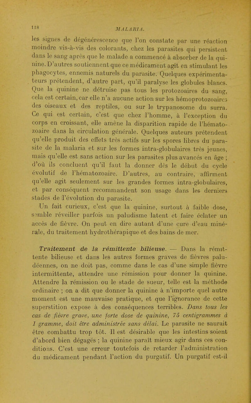 les signes de dégénérescence que l'on constate par une réaction moindre vis-à-vis des colorants, chez les parasites qui persistent dans le sang après que le malade a commencé à absorber de la qui- nine. D'autres soutiennent que ce médicament agit en stimulant les phagocytes, ennemis naturels du parasite. Quelques expérimenta- teurs prétendent, d'autre part, qu'il paralyse les globules blancs. Que la quinine ne détruise pas tous les protozoaires du sang, cela est certain, car elle n'a aucune action sur les hémoprotozoaircri des oiseaux et des reptiles, ou sur le trypanosome du surra. Ce qui est certain, c'est que chez l'homme, à l'exception du corps en croissant, elle amène la disparition rapide de l'hémato- zoaire dans la circulation générale. Quelques auteurs prétendent qu'elle produit des effets très actifs sur les spores libres du para- site de la malaria et sur les formes intra-globulaires très jeunes, mais qu'elle est sans action sur les parasites plus avancés en âge ; d'où ils concluent qu'il faut la donner dès le début du cycle évolutif de l'hématozoaire. D'autres, au contraire, affirment qu'elle agit seulement sur les grandes formes intra-globulaires, et par conséquent recommandent son usage dans les derniers stades de l'évolution du parasite. Un fait curieux, c'est que la quinine, surtout à faible dose, S9mble réveiller parfois un paludisme latent et faire éclater un accès de fièvre. On peut en dire autant d'une cure d'eau miné- rale, du traitement hydrothérapique et des bains de mer. Traitement de la rémittente bilieuse. ■— Dans la rémit- tente bilieuse et dans les autres formes graves de fièvres palu- déennes, on ne doit pas, comme dans le cas d'une simple fièvre intermittente, attendre une rémission pour donner la quinine. Attendre la rémission ou le stade de sueur, telle est la méthode ordinaire ; on a dit que donner la quinine à n'importe quel autre moment est une mauvaise pratique, et que l'ignorance de cette superstition expose à des conséquences terribles. Dans tous les cas de fièvre grave, une forte dose de quinine, 75 centigrammes à 1 gramme, doit être administrée sans délai. Le parasite ne saurait être combattu trop tôt. Il est désirable que les intestins soient d'abord bien dégagés ; la quinine parait mieux agir dans ces con- ditions. C'est une erreur toutefois de retarder l'administration du médicament pendant l'action du purgatif. Un purgatif est-il