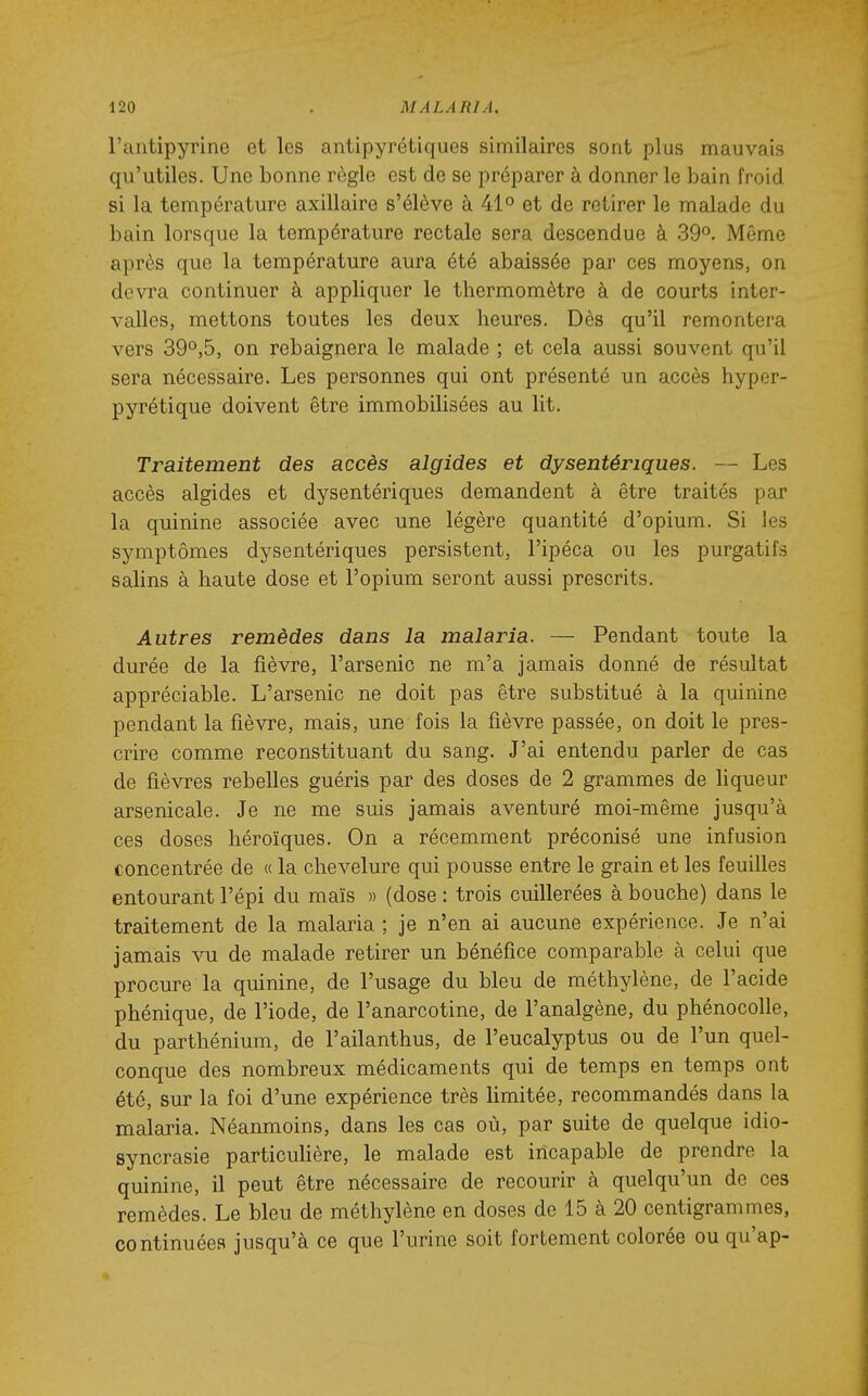 l'antipyrine et les antipyrétiques similaires sont plus mauvais qu'utiles. Une bonne règle est de se préparer à donner le bain froid si la température axillaire s'élève à 41 et de retirer le malade du bain lorsque la température rectale sera descendue à 39°. Même après que la température aura été abaissée par ces moyens, on devra continuer à appliquer le thermomètre à de courts inter- valles, mettons toutes les deux heures. Dès qu'il remontera vers 39°,5, on rebaignera le malade ; et cela aussi souvent qu'il sera nécessaire. Les personnes qui ont présenté un accès hyper- pyrétique doivent être immobilisées au lit. Traitement des accès algides et dysentériques. — Les accès algides et dysentériques demandent à être traités par la quinine associée avec une légère quantité d'opium. Si les symptômes dysentériques persistent, l'ipéca ou les purgatifs salins à haute dose et l'opium seront aussi prescrits. Autres remèdes dans la malaria. — Pendant toute la durée de la fièvre, l'arsenic ne m'a jamais donné de résultat appréciable. L'arsenic ne doit pas être substitué à la quinine pendant la fièvre, mais, une fois la fièvre passée, on doit le pres- crire comme reconstituant du sang. J'ai entendu parler de cas de fièvres rebelles guéris par des doses de 2 grammes de hqueur arsenicale. Je ne me suis jamais aventuré moi-même jusqu'à ces doses héroïques. On a récemment préconisé une infusion concentrée de « la chevelure qui pousse entre le grain et les feuilles entourant l'épi du maïs » (dose : trois cuillerées à bouche) dans le traitement de la malaria ; je n'en ai aucune expérience. Je n'ai jamais vu de malade retirer un bénéfice comparable à celui que procure la quinine, de l'usage du bleu de méthylène, de l'acide phénique, de l'iode, de l'anarcotine, de l'analgène, du phénocolle, du parthénium, de l'ailanthus, de l'eucalyptus ou de l'un quel- conque des nombreux médicaments qui de temps en temps ont été, sur la foi d'une expérience très limitée, recommandés dans la malaria. Néanmoins, dans les cas où, par suite de quelque idio- syncrasie particuHère, le malade est incapable de prendre la quinine, il peut être nécessaire de recourir à quelqu'un de ces remèdes. Le bleu de méthylène en doses de 15 à 20 centigrammes, continuées jusqu'à ce que l'urine soit fortement colorée ou qu'ap-