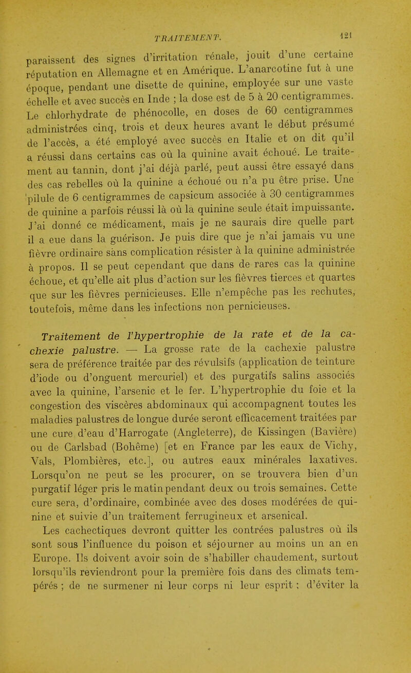 paraissent des signes d'irritation rénale, jouit d'une certaine réputation en Allemagne et en Amérique. L'anarcotine fut à une époque, pendant une disette de quinine, employée sur une vaste échelle et avec succès en Inde ; la dose est de 5 à 20 centigrammes. Le chlorhydrate de phénocoUe, en doses de 60 centigrammes administrées cinq, trois et deux heures avant le début présunié de l'accès, a été employé avec succès en Italie et on dit qu'il a réussi dans certains cas où la quinine avait échoué. Le traite- ment au tannin, dont j'ai déjà parlé, peut aussi être essayé dans des cas rebelles où la quinine a échoué ou n'a pu être prise. Une 'pilule de 6 centigrammes de capsicum associée à 30 centigrammes de quinine a parfois réussi là où la quinine seule était impuissante. J'ai donné ce médicament, mais je ne saurais dire quelle part il a eue dans la guérison. Je puis dire que je n'ai jamais vu une fièvre ordinaire sans comphcation résister à la quinine administrée à propos. Il se peut cependant que dans de rares cas la quinine échoue, et qu'elle ait plus d'action sur les fièvres tierces et quartes que sur les fièvres pernicieuses. Elle n'empêche pas les rechutes, toutefois, même dans les infections non pernicieuses. Traitement de l'hypertrophie de la rate et de la ca- chexie palustre. — La grosse rate de la cachexie palustre sera de préférence traitée par des révulsifs (appUcation de teinture d'iode ou d'onguent mercuriel) et des purgatifs sahns associés avec la quinine, l'arsenic et le fer. L'hypertrophie du foie et la congestion des viscères abdominaux qui accompagnent toutes les maladies palustres de longue durée seront efficacement traitées par une cure d'eau d'Harrogate (Angleterre), de Kissingen (Bavière) ou de Garlsbad (Bohême) [et en France par les eaux de Vichy, Vais, Plombières, etc.], ou autres eaux minérales laxatives. Lorsqu'on ne peut se les procurer, on se trouvera bien d'un purgatif léger pris le matin pendant deux ou trois semaines. Cette cure sera, d'ordinaire, combinée avec des doses modérées de qui- nine et suivie d'un traitement ferrugineux et arsenical. Les cachectiques devront quitter les contrées palustres où ils sont sous l'influence du poison et séjourner au moins un an en Europe. Ils doivent avoir soin de s'habiller chaudement, surtout lorsqu'ils reviendront pour la première fois dans des climats tem- pérés ; de ne surmener ni leur corps ni leur esprit ; d'éviter la