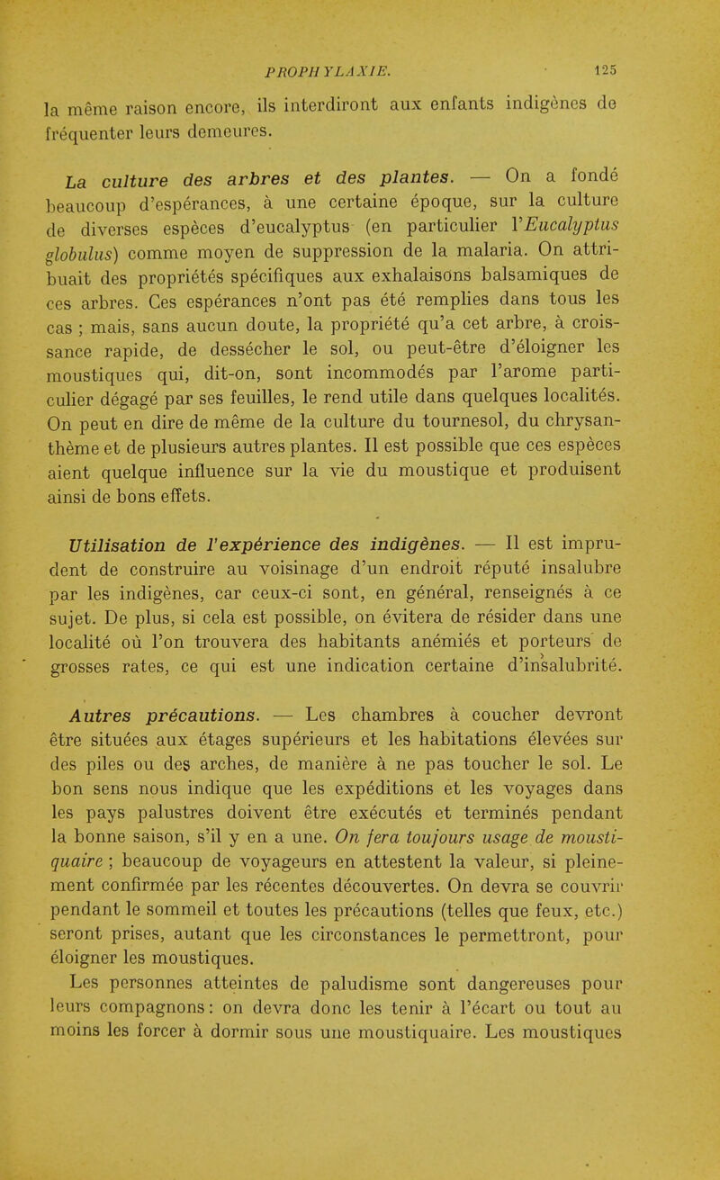 la même raison encore, ils interdiront aux enfants indigènes de fréquenter leurs demeures. La culture des arbres et des plantes. — On a fondé beaucoup d'espérances, à une certaine époque, sur la culture de diverses espèces d'eucalyptus (en particulier VEucalyptus globulus) comme moyen de suppression de la malaria. On attri- buait des propriétés spécifiques aux exhalaisons balsamiques de ces arbres. Ces espérances n'ont pas été remplies dans tous les cas ; mais, sans aucun doute, la propriété qu'a cet arbre, à crois- sance rapide, de dessécher le sol, ou peut-être d'éloigner les moustiques qui, dit-on, sont incommodés par l'arôme parti- cuHer dégagé par ses feuilles, le rend utile dans quelques localités. On peut en dire de même de la culture du tournesol, du chrysan- thème et de plusieurs autres plantes. Il est possible que ces espèces aient quelque influence sur la vie du moustique et produisent ainsi de bons effets. Utilisation de l'expérience des indigènes. — Il est impru- dent de construire au voisinage d'un endroit réputé insalubre par les indigènes, car ceux-ci sont, en général, renseignés à ce sujet. De plus, si cela est possible, on évitera de résider dans une localité où l'on trouvera des habitants anémiés et porteurs de grosses rates, ce qui est une indication certaine d'insalubrité. Autres précautions. — Les chambres à coucher devront être situées aux étages supérieurs et les habitations élevées sur des piles ou des arches, de manière à ne pas toucher le sol. Le bon sens nous indique que les expéditions et les voyages dans les pays palustres doivent être exécutés et terminés pendant la bonne saison, s'il y en a une. On fera toujours usage de mousti- quaire ; beaucoup de voyageurs en attestent la valeur, si pleine- ment confirmée par les récentes découvertes. On devra se couvrir pendant le sommeil et toutes les précautions (telles que feux, etc.) seront prises, autant que les circonstances le permettront, pour éloigner les moustiques. Les personnes atteintes de paludisme sont dangereuses pour leurs compagnons: on devra donc les tenir à l'écart ou tout au moins les forcer à dormir sous une moustiquaire. Les moustiques