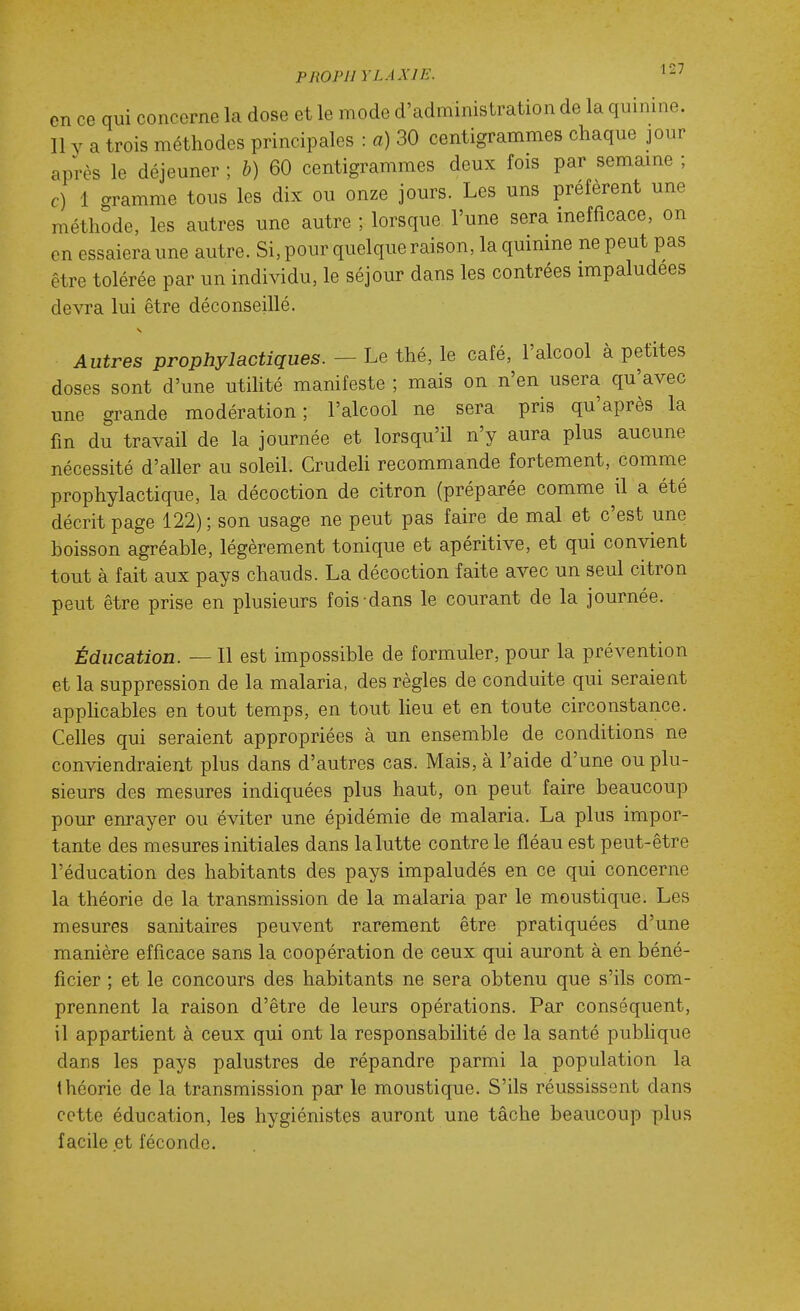 en ce qui concerne la dose et le mode d'administration de la quinine. Il y a trois méthodes principales : a) 30 centigrammes chaque jour après le déjeuner ; h) 60 centigrammes deux fois par semaine ; c) 1 aramme tous les dix ou onze jours. Les uns préfèrent une méthode, les autres une autre ; lorsque l'une sera inefficace, on en essaiera une autre. Si, pour quelque raison, la quinine ne peut pas être tolérée par un individu, le séjour dans les contrées impaludees devra lui être déconseillé. Autres prophylactiques. — Le thé, le café, l'alcool à petites doses sont d'une utilité manifeste ; mais on n'en usera qu'avec une grande modération; l'alcool ne sera pris qu'après la fin du travail de la journée et lorsqu'il n'y aura plus aucune nécessité d'aller au soleil. GrudeH recommande fortement, comme prophylactique, la décoction de citron (préparée comme il a été décrit page 122); son usage ne peut pas faire de mal et c'est une boisson agréable, légèrement tonique et apéritive, et qui convient tout à fait aux pays chauds. La décoction faite avec un seul citron peut être prise en plusieurs fois dans le courant de la journée. Éducation. — Il est impossible de formuler, pour la prévention et la suppression de la malaria, des règles de conduite qui seraient apphcables en tout temps, en tout lieu et en toute circonstance. Celles qui seraient appropriées à un ensemble de conditions ne conviendraient plus dans d'autres cas. Mais, à l'aide d'une ou plu- sieurs des mesures indiquées plus haut, on peut faire beaucoup pour enrayer ou éviter une épidémie de malaria. La plus impor- tante des mesures initiales dans la lutte contre le fléau est peut-être l'éducation des habitants des pays impaludés en ce qui concerne la théorie de la transmission de la malaria par le moustique. Les mesures sanitaires peuvent rarement être pratiquées d'une manière efficace sans la coopération de ceux qui auront à en béné- ficier ; et le concours des habitants ne sera obtenu que s'ils com- prennent la raison d'être de leurs opérations. Par conséquent, il appartient à ceux qui ont la responsabilité de la santé pubhque dans les pays palustres de répandre parmi la population la théorie de la transmission par le moustique. S'ils réussissent dans cotte éducation, les hygiénistes auront une tâche beaucoup plus facile et féconde.