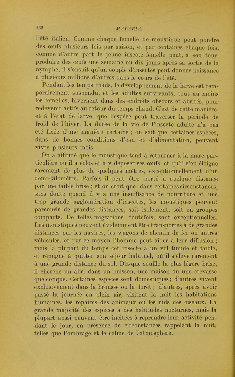 l'été italien. Comme chaque femelle de moustique peut pondre des œufs plusieurs fois par saison, et par centaines chaque fois, comme d'autre part le jeune insecte femelle peut, à son tour, produire des œufs une semaine ou dix jours après sa sortie de la nymphe, il s'ensuit qu'un couple d'insectes peut donner naissance à plusieurs millions d'autres dans le cours de l'été. Pendant les temps froids, le développement de la larve est tem- porairement suspendu, et les adultes survivants, tout au moins les femelles, hivernent dans des endroits obscurs et abrités, pour redevenir actifs au retour du temps chaud. C'est de cette manière, et à l'état de larve, que l'espèce peut traverser la période de froid de l'hiver. La durée de la vie de l'insecte adulte n'a pas été fixée d'une manière certaine ; on sait que certaines espèces, dans de bonnes conditions d'eau et d'alimentation, peuvent vivre plusieurs mois. On a affirmé que le moustique tend à retourner à la mare par- ticulière où il a éclos et à y déposer ses œufs, et qu'il s'en éloigne rarement de plus de quelques mètres, exceptionnellement d'un demi-kilomètre. Parfois il peut être porté à quelque distance par une faible brise ; et on croit que, dans certaines circonstances^ sans doute quand il y a une insuffisance de nourriture et une trop grande agglomération d'insectes, les moustiques peuvent parcourir de grandes distances, soit isolément, soit en groupes compacts. De telles migrations, toutefois, sont exceptionnelles. Les moustiques peuvent évidemment être transportés à de grandes distances par les navires, les wagons de chemin de fer ou autres véhicules, et par ce moyen l'homme peut aider à leur diffusion ; mais la plupart du temps cet insecte a un vol timide et faible, et répugne à quitter son séjour habituel, où il s'élève rarement à une grande distance du sol. Dès que souffle la plus légère brise, il cherche un abri dans un buisson, une maison ou une crevasse quelconque. Certaines espèces sont domestiques; d'autres vivent exclusivement dans la brousse ou la forêt ; d'autres, après avoir passé la journée en plein air, visitent la nuit les habitations humaines, les repaires des animaux ou les nids des oiseaux. La grande majorité des espèces a des habitudes nocturnes, mais la plupart aussi peuvent être incitées à reprendre leur activité pen- dant le jour, en présence de circonstances rappelant la nuit, telles que l'ombrage et le calme de l'atmosphère.