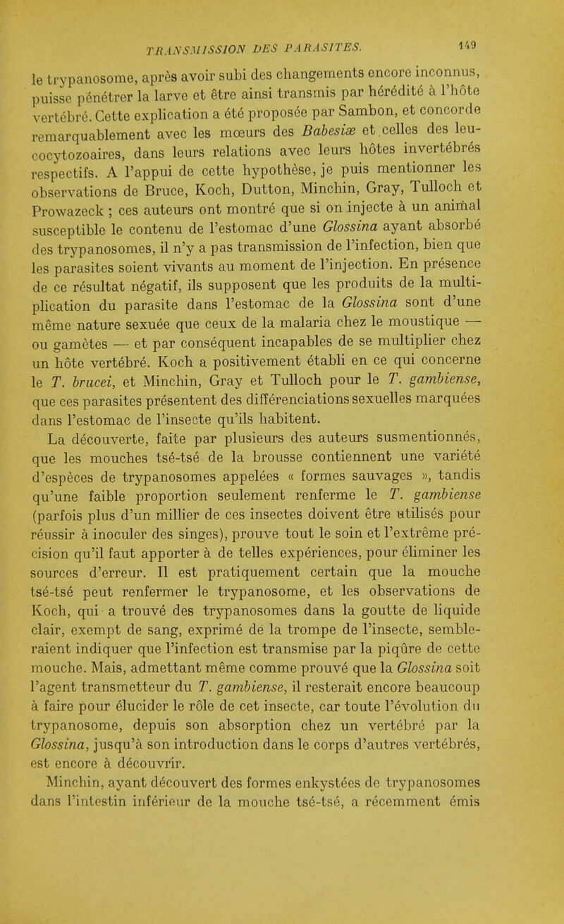 le trypanosome, après avoir subi des changements encore inconnus, puisse pénétrer la larve et être ainsi transmis par hérédité à l'hôte vertébré. Cette explication a été proposée par Sambon, et concorde remarquablement avec les mœurs des Babesise et .celles des leu- cocytozoaires, dans leurs relations avec leurs hôtes invertébrés respectifs. A l'appui de cette hypothèse, je puis mentionner les observations de Bruce, Koch, Dutton, Minchin, Gray, Tulloch et Prowazeck ; ces auteurs ont montré que si on injecte à un animal susceptible le contenu de l'estomac d'une Glossina ayant absorbé des trypanosomes, il n'y a pas transmission de l'infection, bien que les parasites soient vivants au moment de l'injection. En présence de ce résultat négatif, ils supposent que les produits de la multi- pHcation du parasite dans l'estomac de la Glossina sont d'une même nature sexuée que ceux de la malaria chez le moustique — ou gamètes — et par conséquent incapables de se multipher chez un hôte vertébré. Koch a positivement étabh en ce qui concerne le T. brucei, et Minchin, Gray et Tulloch pour le T. gamhiense, que ces parasites présentent des différenciations sexuelles marquées dans l'estomac de l'insecte qu'ils habitent. La découverte, faite par plusieurs des auteurs susmentionnés, que les mouches tsé-tsé de la brousse contiennent une variété d'espèces de trypanosomes appelées « formes sauvages », tandis qu'une faible proportion seulement renferme le T. gamhiense (parfois plus d'un milHer de ces insectes doivent être utihsés pour réussir à inoculer des singes), prouve tout le soin et l'extrême pré- cision qu'il faut apporter à de telles expériences, pour éUminer les sources d'erreur. Il est pratiquement certain que la mouche tsé-tsé peut renfermer le trypanosome, et les observations de Koch, qui a trouvé des trypanosomes dans la goutte de liquide clair, exempt de sang, exprimé dé la trompe de l'insecte, semble- raient indiquer que l'infection est transmise par la piqûre de cette mouche. Mais, admettant même comme prouvé que la Glossina soit l'agent transmetteur du T. gamhiense, il resterait encore beaucoup à faire pour élucider le rôle de cet insecte, car toute l'évolution du trypanosome, depuis son absorption chez un vertébré par la Glossina, jusqu'à son introduction dans le corps d'autres vertébrés, est encore à découvrir. Minchin, ayant découvert des formes enkystées de trypanosomes dans l'intestin inférieur de la mouche tsé-tsé, a récemment émis