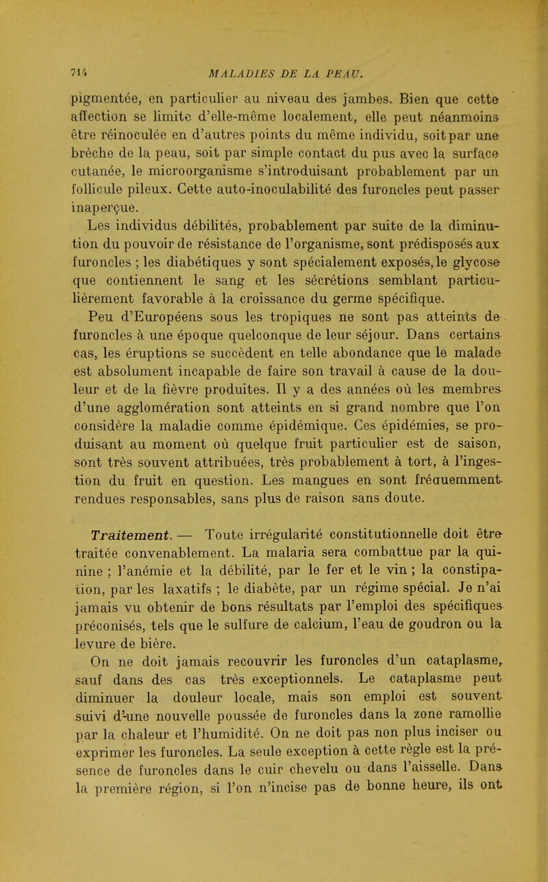 pigmentée, en particulier au niveau des jambes. Bien que cette affection se limite d'elle-même localement, elle peut néanmoins être réinoculée en d'autres points du même individu, soit par une brèche de la peau, soit par simple contact du pus avec la surface cutanée, le microorganisme s'introduisant probablement par un follicule pileux. Cette auto-inoculabilité des furoncles peut passer inaperçue. Les individus débilités, probablement par suite de la diminu- tion du pouvoir de résistance de l'organisme, sont prédisposés aux furoncles ; les diabétiques y sont spécialement exposés, le glycose- que contiennent le sang et les sécrétions semblant particu- lièrement favorable à la croissance du germe spécifique. Peu d'Européens sous les tropiques ne sont pas atteints de furoncles à une époque quelconque de leur séjour. Dans certains cas, les éruptions se succèdent en telle abondance que le malade est absolument incapable de faire son travail à cause de la dou- leur et de la fièvre produites. Il y a des années où les membres- d'une agglomération sont atteints en si grand nombre que l'on considère la maladie comme épidémique. Ces épidémies, se pro- duisant au moment où quelque fruit particulier est de saison, sont très souvent attribuées, très probablement à tort, à l'inges- tion du fruit en question. Les mangues en sont fréauemment rendues responsables, sans plus de raison sans doute. Traitement. — Toute irrégularité constitutionnelle doit être^ traitée convenablement. La malaria sera combattue par la qui- nine ; l'anémie et la débilité, par le fer et le vin ; la constipa- tion, par les laxatifs ; le diabète, par un régime spécial. Je n'ai jamais vu obtenir de bons résultats par l'emploi des spécifiques préconisés, tels que le sulfure de calcium, l'eau de goudron ou la levure de bière. On ne doit jamais recouvrir les furoncles d'un cataplasme,, sauf dans des cas très exceptionnels. Le cataplasme peut diminuer la douleur locale, mais son emploi est souvent suivi d'-une nouvelle poussée de furoncles dans la zone ramollie par la chaleur et l'humidité. On ne doit pas non plus inciser ou exprimer les furoncles. La seule exception à cette règle est la pré- sence de furoncles dans le cuir chevelu ou dans l'aisselle. Dans la première région, si l'on n'incise pas de bonne heure, ils ont