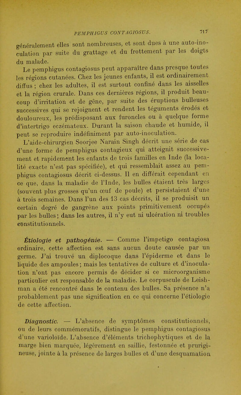 généralement elles sont nombreuses, et sont d^es à une auto-ino- culation par suite du grattage et du frottement par les doigts du malade. Le pemphigus contagiosus peut apparaître dans presque toutes les régions cutanées. Chez les jeunes enfants, il est ordinairement diffus ; chez les adultes, il est surtout confiné dans les aisselles et la région crurale. Dans ces dernières régions, il produit beau- coup d'irritation et de gêne, par suite des éruptions huileuses successives qui se rejoignent et rendent les téguments érodés et douloureux, les prédisposant aux furoncles ou à quelque forme d'intertrigo eczémateux. Durant la saison chaude et humide, il peut se reproduire indéfiniment par auto-inoculation. L'aide-chirurgien Soorjee Narain Singh décrit une série de cas d'une forme de pemphigus contagieux qui atteignit successive- ment et rapidement les enfants de trois familles en Inde (la loca- lité exacte n'est pas spécifiée), et qui ressemblait assez au pem- phigus contagiosus décrit ci-dessus. Il en différait cependant en ce que, dans la maladie de l'Inde, les bulles étaient très larges (souvent plus grosses qu'un œuf de poule) et persistaient d'une à trois semaines. Dans l'un des 13 cas décrits, il se produisit un certain degré de gangrène aux points primitivement occupés par les bulles ; dans les autres, il n'y eut ni ulcération ni troubles constitutionnels. Étiologie et pathogénie. — Comme l'impétigo contagiosa ordinaire, cette affection est sans aucun doute causée par un germe. J'ai trouvé un diplocoque dans l'épiderme et dans le liquide des ampoules ; mais les tentatives de culture et d'inocula- tion n'ont pas encore permis de décider si ce microorganisme particuher est responsable de la maladie. Le corpuscule de Leish- raan a été rencontré dans le contenu des bulles. Sa présence n'a probablement pas une signification en ce qui concerne l'étiologie de cette affection. Diagnostic. — L'absence de symptômes constitutionnels, ou de leurs commémoratifs, distingue le pemphigus contagiosus d'une varioloïde. L'absence d'éléments trichophytiques et de la marge bien marquée, légèrement en saillie, festonnée et prurigi- neuse, jointe à la présence de larges bulles et d'une desquamation