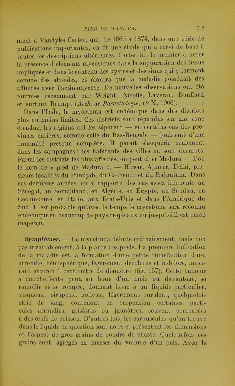 ment à Vandyke Carter, qui, de 186(0 à 1874, dans une série de publications importantes, en fit une étude qui a servi de base à toutes les descriptions ultérieures. Carter fut le premier à noter la présence d'éléments mycosiques dans la suppuration des tissus impliqués et dans le contenu des kystes et des sinus qui y forment comme des alvéoles, et niontra que la maladie possédait des affinités avec l'actinomycose. De nouvelles observations ont été fournies récemment par Wright, Nicolle, Laveran, Bouffard et surtout Brumpt {Arch. de Parasitologie, n» X, 1906). Dans l'Inde, le mycetoma est endémique dans des districts plus ou moins limités. Ces districts sont répandus sur une zone étendue, les régions qui les séparent — en certains cas des pro- vinces entières, comme celle du Bas-Bengale — jouissant d'une immunité presque complète. Il parait s'acquérir seulement dans les campagnes ; les habitants des villes en sont exempts. Parmi les districts les plus affectés, on peut citer Madura — d'où le nom de « pied de Madura », — Hirsar, Ajmeer, Delhi, plu- sieurs localités du Pundjab, du Cachemir et du Rajputana. Dans ces dernières années, on a rapporté des cas assez fréquents au Sénégal, au Somaliland, en Algérie, en Egypte, au Soudan, en Cochinchine, en Italie, aux États-Unis et dans l'Amérique du Sud. Il est probable qu'avec le temps le mycetoma sera reconnu endémique en beaucoup de pays tropicaux où jusqu'ici il est passé inaperçu. Symptômes. — Le mycetoma débute ordinairement, mais non pas invariablement, à la plante des pieds. La première indication de la maladie est la formation d'une petite tuméfaction dure, arrondie, hémisphérique, légèrement décolorée et indolore, mesu- rant environ 1 centimètre de diamètre (fîg. 157). Cette tumeur à marche lente peut, au bout d'un mois ou davantage, se ramollir et se rompre, donnant issue à un liquide particulier, visqueux, sirupeux, huileux, légèrement purulent, quelquefois strié de sang, contenant en suspension certaines parti- cules arrondies, grisâtres ou jaunâtres, souvent comparées à des œufs de poisson. D'autres fois, les corpuscules qu'on trouve dans le liquide en question sont noirs et présentent les dimensions et l'aspect de gros grains de poudre de chasse. Quelquefois ces grains sont agrégés en masses du volume d'un pois. Avec le