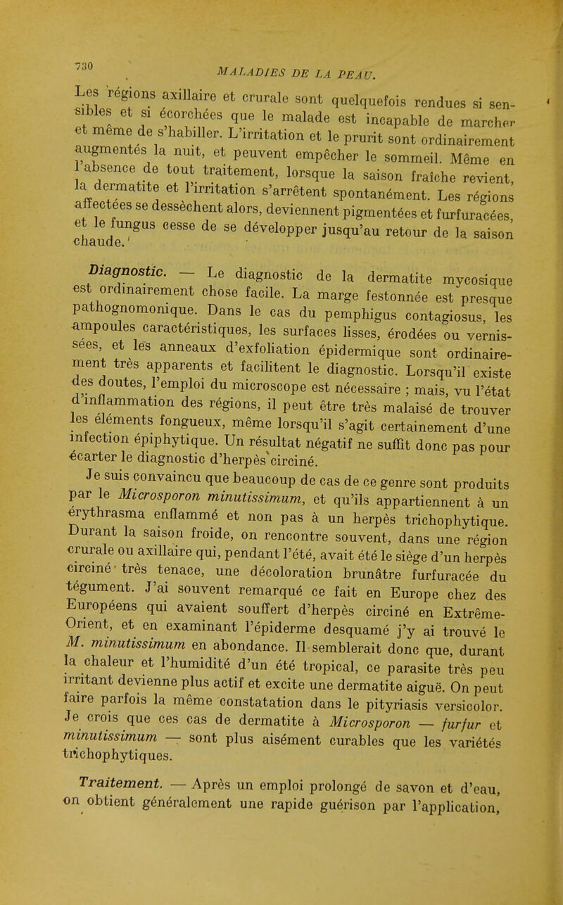 Les régions axillaire et crurale sont quelquefois rendues si sen- ! 1 f 'u'I^,! i^aP^'We de marcher et même de s'habdler. L'irritation et le prurit sont ordinairement augmentes la nmt, et peuvent empêcher le sommeil. Même en absence de tout traitement, lorsque la saison fraîche revient, la dermatite et l'.mtation s'arrêtent spontanément. Les régions affectées se dessèchent alors, deviennent pigmentées et furturacées, et le tungus cesse de se développer jusqu'au retour de la saison oiiaude. Diagnostic. ~ Le diagnostic de la dermatite mycosique est ordinairement chose facile. La marge festonnée est presque pathognomomque. Dans le cas du pemphigus contagiosus, les ampoules caractéristiques, les surfaces lisses, érodées ou vernis- sées, et les anneaux d'exfoliation épidermique sont ordinaire- ment très apparents et facilitent le diagnostic. Lorsqu'il existe des doutes, l'emploi du microscope est nécessaire ; mais, vu l'état d inflammation des régions, il peut être très malaisé de trouver Jes éléments fongueux, même lorsqu'il s'agit certainement d'une infection épiphytique. Un résultat négatif ne suffit donc pas pour «carter le diagnostic d'herpès'circiné. Je suis convaincu que beaucoup de cas de ce genre sont produits par le Microsporon minutissimum, et qu'ils appartiennent à un «rythrasma enflammé et non pas à un herpès trichophytique Durant la saison froide, on rencontre souvent, dans une région €rurale ou axillaire qui, pendant l'été, avait été le siège d'un herpès circiné très tenace, une décoloration brunâtre furfuracée du tégument. J'ai souvent remarqué ce fait en Europe chez des Européens qui avaient souffert d'herpès circiné en Extrême- Orient, et en examinant l'épiderme desquamé j'y ai trouvé le M. minutissimum en abondance. Il semblerait donc que, durant la chaleur et l'humidité d'un été tropical, ce parasite très peu irritant devienne plus actif et excite une dermatite aiguë. On peut faire parfois la même constatation dans le pityriasis versicolor. Je crois que ces cas de dermatite à Microsporon — furfur et minutissimum — sont plus aisément curables que les variétés trichophytiques. Traitement. — Après un emploi prolongé de savon et d'eau, on obtient généralement une rapide guérison par l'application,'