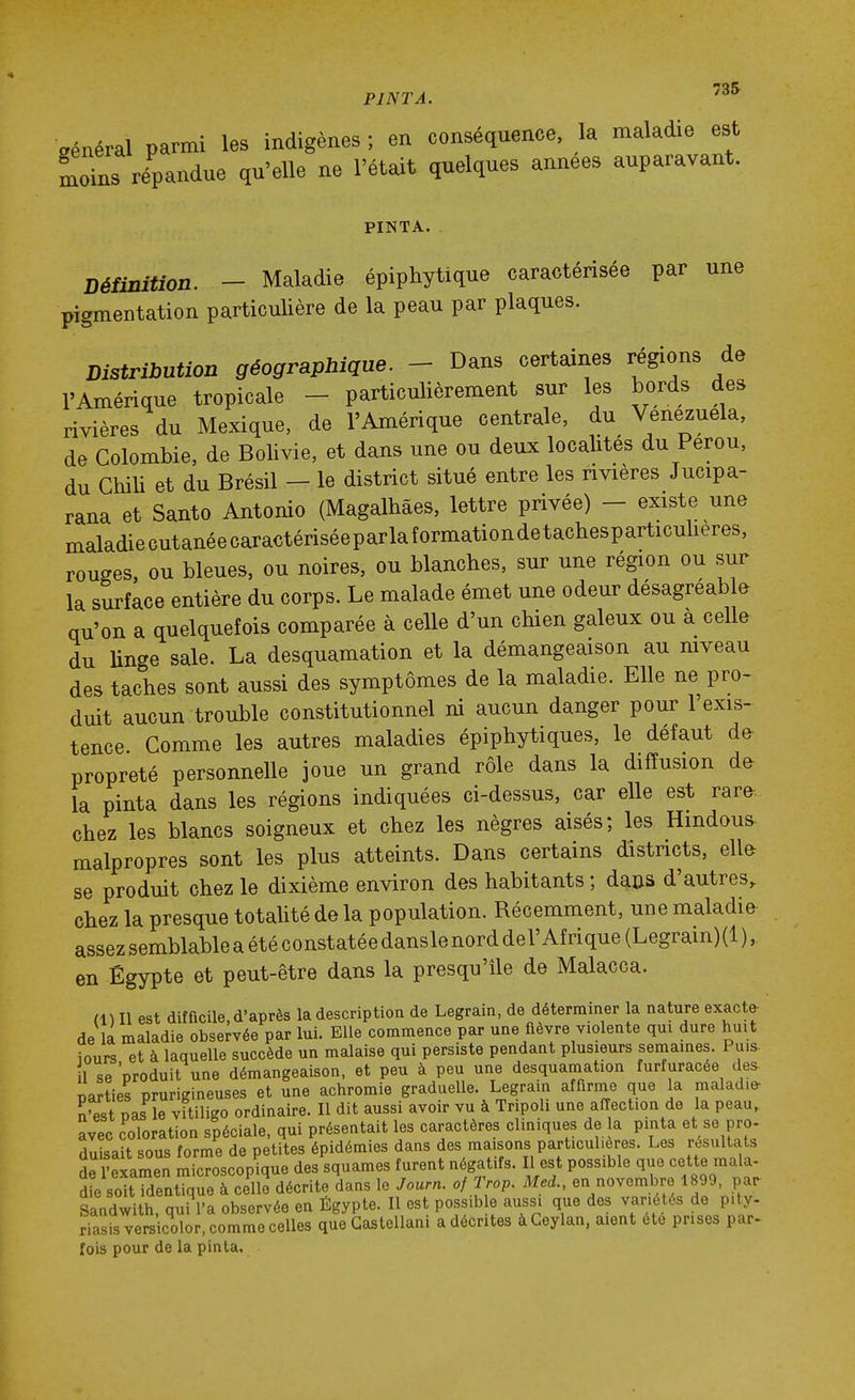 général parmi les indigènes ; en conséquence, la maladie est moins répandue qu'elle ne l'était quelques années auparavant. PINTA. Définition. - Maladie épiphytique caractérisée par une pigmentation particulière de la peau par plaques. Distribution géographique. - Dans certaines régions de l'Amérique tropicale - particulièrement sur les bords des rivières du Mexique, de l'Amérique centrale, du Venezuela, de Colombie, de Bolivie, et dans une ou deux localités du Pérou, du Chili et du Brésil — le district situé entre les rivières Jucipa- rana et Santo Antonio (Magalhâes, lettre privée) - existe une maladiecutanéecaractériséeparlaformationdetachesparticulieres, rouges, ou bleues, ou noires, ou blanches, sur une région ou sur la surface entière du corps. Le malade émet une odeur désagréable qu'on a quelquefois comparée à celle d'un chien galeux ou a celle du Unge sale. La desquamation et la démangeaison au niveau des taches sont aussi des symptômes de la maladie. Elle ne pro- duit aucun trouble constitutionnel ni aucun danger pour l'exis- tence Comme les autres maladies épiphytiques, le défaut de- propreté personnelle joue un grand rôle dans la diffusion da la pinta dans les régions indiquées ci-dessus, car elle est rare-, chez les blancs soigneux et chez les nègres aisés j les Hindous- malpropres sont les plus atteints. Dans certains districts, elle se produit chez le dixième environ des habitants ; da&s d'autres, chez la presque totalité de la population. Récemment, une maladie assez semblable a été constatée dansle nord del'Afrique (Legrain) (1 ), en Egypte et peut-être dans la presqu'île de Malacca. (1)11 est difficile, d'après la description de Legrain, de déterminer la nature exacte- de la maladie observée par lui. Elle commence par une fièvre violente qui dure huit iours et à laquelle succède un malaise qui persiste pendant plusieurs semaines. Puis- 1 se 'produit une démangeaison, et peu à peu une desquamation furfuracée des- parties prurigineuses et une achromie graduelle. Legrain affirme que la maladie- S'est pas le vitiligo ordinaire. Il dit aussi avoir vu à Tripoli une aiïection de la peau,, Svec coloration spéciale, qui présentait les caractères cliniques de la pinta et se pro- duisait sous forme de petites épidémies dans des maisons particulières. Les résultats de l'exar^en microscopique des squames furent négatifs. Il est possible que cette mala- d e soitTdentTqueTceUe décrite dans le Journ. of Trop. Med., en novembre 1899, par Sandwith, qui l'a observée en Égypte. Il est possib e aussi que des variétés de pity- Ssisversicolor, comme celles que Gastellani a décrites àCeylan, aient été prises par- fois pour de la pinta.