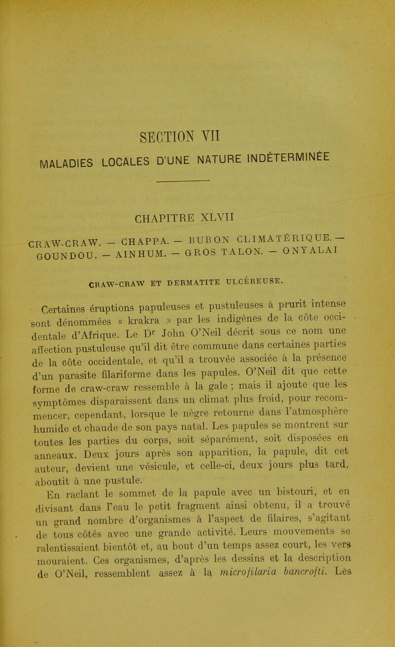 SECTION YIl MALADIES LOCALES D'UNE NATURE INDÉTERMINÉE CHAPITRE XLVII CRAW-GRAW. - GHAPPA. - BUBON GL I MATÉ RIQ UE.- GOUNDOU. - AINHUM. - GROS TALON. - ONYALAI CRAW-CRAW ET DERMATITE ULCÉREUSE. Certaines éruptions papuleuses et pustuleuses à prurit intense sont dénommées « krakra » par les indigènes de la côte occi- dentale d'Afrique. Le D^- John O'Neil décrit sous ce nom une affection pustuleuse qu'il dit être commune dans certaines parties de la côte occidentale, et qu'il a trouvée associée à la présence d'un parasite filariforme dans les papules. O'Neil dit que cette forme de craw-craw ressemble à la gale ; mais il ajoute que les symptômes disparaissent dans un climat plus froid, pour recom- mencer, cependant, lorsque le nègre retourne dans l'atmosphère humide et chaude de son pays natal. Les papules se montrent sur toutes les parties du corps, soit séparément, soit disposées en anneaux. Deux jours après son apparition, la papule, dit cet auteur, devient une vésicule, et celle-ci, deux jours plus tard, aboutit à une pustule. En raclant le sommet de la papule avec un bistouri, et en divisant dans F eau le petit fragment ainsi obtenu, il a trouvé un grand nombre d'organismes à l'aspect de filaires, s'agitant de tous côtés avec une grande activité. Leurs mouvements se ralentissaient bientôt et, au bout d'un temps assez court, les vers mouraient. Ces organismes, d'après les dessins et la description de O'iNeil, ressemblent assez à la microfilaria bancrojti. Les