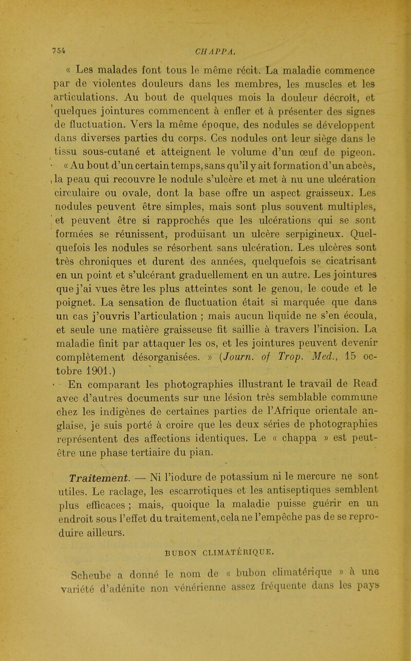 « Les malades font tous le même récit. La maladie commence par de violentes douleurs dans les membres, les muscles et le» articulations. Au bout de quelques mois la douleur décroît, et 'quelques jointures commencent à enfler et à présenter des signe» de fluctuation. Vers la même époque, des nodules se développent dans diverses parties du corps. Ces nodules ont leur siège dans le tissu sous-cutané et atteignent le volume d'un œuf de pigeon. • « Au bout d'un certain temps, sans qu'il y ait formation d'un abcès, ,1a peau qui recouvre le nodule s'ulcère et met à nu une ulcération circulaire ou ovale, dont la base offre un aspect graisseux. Les nodules peuvent être simples, mais sont plus souvent multiples, '. et peuvent être si rapprochés que les ulcérations qui se sont formées se réunissent, produisant un ulcère serpigineux. Quel- quefois les nodules se résorbent sans ulcération. Les ulcères sont très chroniques et durent des années, quelquefois se cicatrisant en un point et s'ulcérant graduellement en un autre. Les jointures que j'ai vues être les plus atteintes sont le genou, le coude et le poignet. La sensation de fluctuation était si marquée que dans un cas j'ouvris l'articulation ; mais aucun hquide ne s'en écoula, et seule une matière graisseuse fit saillie à travers l'incision. La maladie finit par attaquer les os, et les jointures peuvent devenir complètement désorganisées. » {Journ. of Trop. Med., 15 oc- tobre 1901.) ' En comparant les photographies illustrant le travail de Read avec d'autres documents sur une lésion très semblable commune chez les indigènes de certaines parties de l'Afrique orientale an- glaise, je suis porté à croire que les deux séries de photographies représentent des affections identiques. Le « chappa » est peut- être une phase tertiaire du pian. Traitement. — Ni l'iodure de potassium ni le mercure ne sont utiles. Le raclage, les escarrotiques et les antiseptiques semblent plus efficaces ; mais, quoique la maladie puisse guérir en un endroit sous l'effet du traitement, cela ne l'empêche pas de se repro- duire ailleurs. BUBON CLIMATÉRIQUE. Schcube a donné le nom de « bubon chmatérique » à un© variété d'adénite non vénérienne assez fréquente dans les payf*