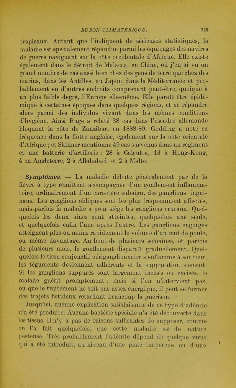 tropicaux. Autant que l'indiquent de sérieuses statistiques, la maladie est spécialement répandue parmi les équipages des navires de guerre naviguant sur la côte occidentale d'Afrique. Elle existe également dans le détroit de Malacca, en Chine, où j'en ai vu un grand nombre de cas aussi bien chez des gens de terre que chez des marins, dans les Antilles, au Japon, dans la Méditerranée et pro- bablement en d'autres endroits comprenant peut-être, quoique à un plus faible degré, l'Europe elle-même. Elle paraît être épidé- mique à certaines époques dans quelques régions, et se répandre alors parmi des individus vivant dans les mêmes conditions d'hygiène. Ainsi Ruge a relaté 38 cas dans l'escadre allemande bloquant la côte de Zanzibar, en 1888-89. Godding a noté sa fréquence dans la flotte anglaise, également sur la côte orientale d'Afrique ; et Skinner mentionne 49 cas survenus dans un régiment et une batterie d'artillerie : 28 à Calcutta, 13 à Hong-Kong, 4 en Angleterre, 2 à AUahabad, et 2 à Malte. Symptômes. — La maladie débute généralement par de la fièvre à type rémittent accompagnée d'un gonflement inflamma- toire, ordinairement d'un caractère subaigu, des ganglions ingui- naux. Les ganglions obhques sont les plus fréquemment affectés, mais»parfois la maladie a pour siège les ganglions cruraux. Quel- quefois les deux aines sont atteintes, quelquefois une seule, et quelquefois enfin l'une après l'autre. Les ganglions engorgés atteignent plus ou moins rapidement le volume d'un œuf de poule, ou même davantage. Au bout de plusieurs semaines, et parfois de plusieurs mois, le gonflement disparait graduellement. Quel- quefois le tissu conjonctif périganglionnaire s'enflamme à son tour, les téguments deviennent adhérents et la suppuration s'ensuit. Si les ganghons suppurés sont largement incisés ou excisés, le malade guérit promptement ; mais si l'on n'intervient pas, ou que le traitement ne soit pas assez énergique, il peut se former des trajets fîstuleux retardant beaucoup la guérison. Jusqu'ici, aucune exphcation satisfaisante de ce type d'adénite n'a été produite. Aucune bactérie spéciale n'a été découverte dans les tissus. 11 n'y a pas de raisons suffisantes de supposer, comme on l'a fait quelquefois, que cette maladie est de nature pesteuse. Très probablement l'adénite dépend de quelque virus qui a été introduit, au niveau d'une plaie inaperçue ou d'une