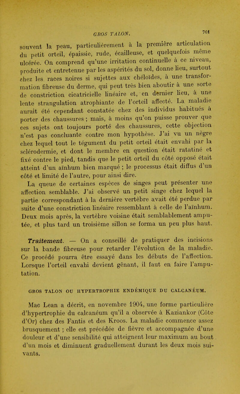 GROS TALON. souvent la peau, particulièrement à la première articulation du petit orteil, épaissie, rude, écailleuse, et quelquefois même ulcérée. On comprend qu'une irritation continuelle à ce niveau, produite et entretenue par les aspérités du sol, donne lieu, surtout «hez les races noires si sujettes aux chéloïdes, à une transfor- mation fibreuse du derme, qui peut très bien aboutir à une sorte de constriction cicatricielle linéaire et, en dernier lieu, à une lente strangulation atrophiante de l'orteil affecté. La maladie aurait été cependant constatée chez des individus habitués à porter des chaussures ; mais, à moins qu'on puisse prouver que ces sujets ont toujours porté des chaussures, cette objection n'est pas concluante contre mon hypothèse. J'ai vu un nègre chez lequel tout le tégument du petit orteil était envahi par la sclérodermie, et dont le membre en question était ratatiné et fixé contre le pied, tandis que le petit orteil du côté opposé était atteint d'un aïnhum bien marqué ; le processus était diffus d'un côté et limité de l'autre, pour ainsi dire. La queue de certaines espèces de singes peut présenter une affection semblable. J'ai observé un petit singe chez lequel la partie correspondant à la dernière vertèbre avait été perdue par suite d'une constriction hnéaire ressemblant à celle de l'aïnhum. Deux mois après, la vertèbre voisine était semblablement ampu- tée, et plus tard un troisième sillon se forma un peu plus haut. Traitement. — On a conseillé de pratiquer des incisions sur la bande fibreuse pour retarder l'évolution de la maladie. Ce procédé pourra être essayé dans les débuts de l'affection. Lorsque l'orteil envahi devient gênant, il faut en faire l'ampu- tation. GROS TALON OU HYPERTROPHIE ENDEMIQUE DU CALCANÉUM. Mac Lean a décrit, en novembre 1904, une forme particuhère d'hypertrophie du calcanéum qu'il a observée à Kaziankor (Côte d'Or) chez des Fantis et des Kroos. La maladie commence assez brusquement ; elle est précédée de fièvre et accompagnée d'une douleur et d'une sensibilité qui atteignent leur maximum au bout d'un mois et diminuent graduellement durant les deux mois sui- vants.