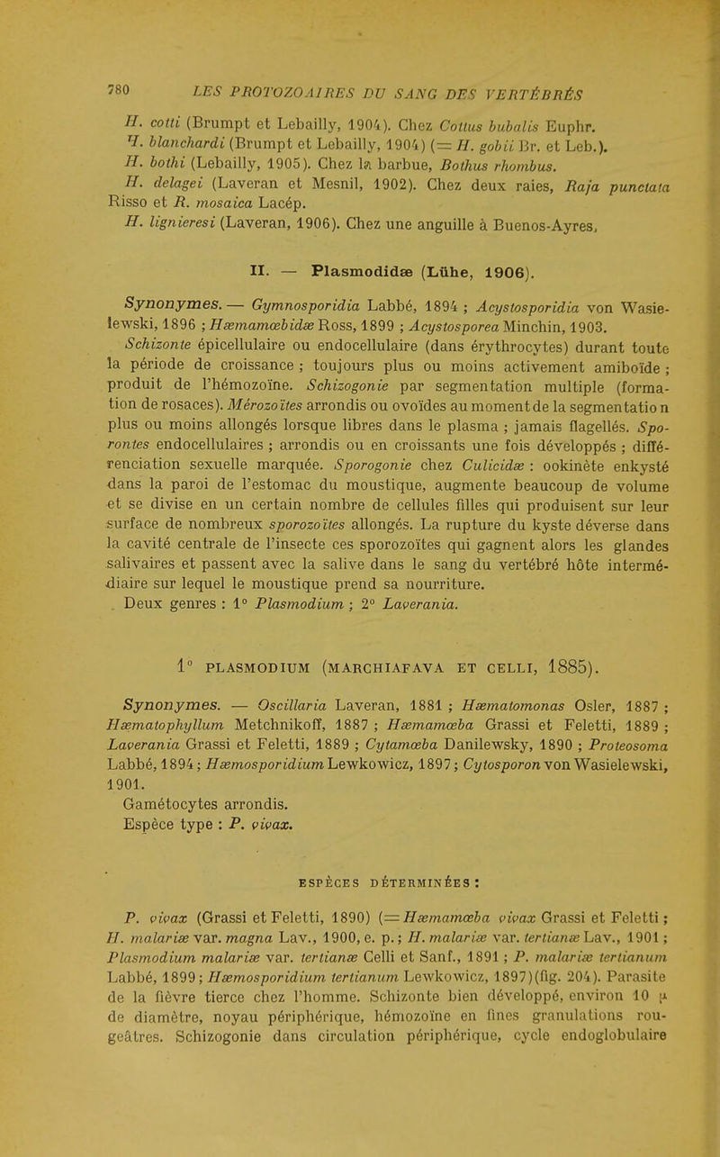 H. cotti (Brumpt et Lebailly, 1904). Chez Couus huhalis Euphr. H. blanchardi (Brumpt et Lebailly, 1904) (= H. gobii Br. et Leb,). H. bothi (Lebailly, 1905). Chez l?i barbue, Boihus rhombus. H. delagei (Laveran et Mesnil, 1902). Chez deux raies, Raja punctata Risso et R. mosaica Lacép. H. lignieresi (Laveran, 1906). Chez une anguille à Buenos-Ayres. II. — PlasmodidsB (Lûhe, 1906), Synonymes.— Gymnosporidia Labbé, 1894 ; Acystosporidia von Wasie- lewski, 1896 ; Hsemamœbidse Ross, 1899 ; Acystosporea Minchin, 1903. Schizonte épicellulaire ou endocellulaire (dans érythrocytes) durant toute la période de croissance ; toujours plus ou moins activement amiboïde ; produit de l'hémozoïne. Schizogonie par segmentation multiple (forma- tion de rosaces). Mérozoïtes arrondis ou ovoïdes au moment de la segmentatio n plus ou moins allongés lorsque libres dans le plasma ; jamais flagellés. Spo- rontes endocellulaires ; arrondis ou en croissants une fois développés ; diffé- renciation sexuelle marquée. Sporogonie chez Culicidse : ookinète enkysté dans la paroi de l'estomac du moustique, augmente beaucoup de volume et se divise en un certain nombre de cellules filles qui produisent sur leur surface de nombreux sporozoïtes allongés. La rupture du kyste déverse dans la cavité centrale de l'insecte ces sporozoïtes qui gagnent alors les glandes salivaires et passent avec la salive dans le sang du vertébré hôte intermé- diaire sur lequel le moustique prend sa nourriture. . Deux genres : 1° Plasmodium ; 2° Laverania. 1° PLASMODIUM (mARCHIAFAVA ET CELLI, 1885). Synonymes. — Oscillaria Laveran, 1881 ; Hsematomonas Osier, 1887 ; Hsematophyllum Metchnikoff, 1887 ; Hœmamœba Grassi et Feletti, 1889 ; Lacerania Grassi et Feletti, 1889 ; Cytamœba Danilewsky, 1890 ; Proleosoma Labbé, 1894; Hsemosporidium'LQ'^'k.oyficz, 1897; Ct/fospoTOn von Wasielewski, 1901. Gamétocytes arrondis. Espèce type : P. vivax. ESPÈCES DÉTERMINéES: P. vivax (Grassi et Feletti, 1890) {= Hœmamœba vivax Grassi et Feletti ; H. malarise var. magna Lav., 1900, e. p. ; H. malariœ var. terlianse Lav., 1901 ; Plasmodium malarise var. terlianse Celli et Sanf., 1891 ; P. malarise tertianum Labbé, 1899 ; Hsemosporidium tertianum Lewkowicz, 1897)(fig. 204). Parasite de la fièvre tierce chez l'homme. Schizonte bien développé, environ 10 de diamètre, noyau périphérique, hémozoïne en fines granulations rou- geâtres. Schizogonie dans circulation périphérique, cycle endoglobulaire