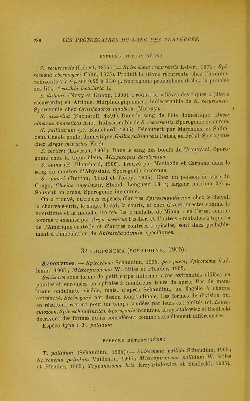 ESPÈCES déterminées: s. recurrentis (Lebert, 1874) (= Spirochseta recurrentis Lebert, 1874 ; Spi- rochseta obermeyeri Cohn, 1875). Produit la fièvre récurrente chez l'homme. Schizonte 7 à 9 p. sur 0,25 à 0,30 [x. Sporogonie probablement chez la punaise des lits, Acanthia lectularia L. S. duttoni (Novy et Knapp, 1906). Produit la « fièvre des tiques » (fièvre récurrente) en Afrique. Morphologiquement indiscernable de S. recurrentis. Sporogonie chez Orniihodoros moubata (Murray). S. anserina (Sacharoff, 1891). Dans le sang de l'oie domestique, Anser cinereus domesticus Anct. Indiscernable de S. recurrentis. Sporogonie inconnue. S. gallinarum (R. Blanchard, 1905). Découvert par Marchoux et Salim- beni. Chezle poulet domestique, GaZ/us gaZZmacews Pallas, au Brésil. Sporogonie chez Argas miniatus Koch. S. theileri (Laveran, 1904). Dans le sang des bœufs du Transvaal. Sporo- gonie chez la tique bleue, Margaropus decoloratus. S. ovina (R. Blanchard, 1906). Trouvé par Martoglio et Garpano dans le sang du mouton d'Abyssinie. Sporogonie inconnue. S. j'onesi (Dutton, Todd et Tobey, 1906). Chez un poisson de vase du Congo, Clarias angolensis, Steind. Longueur 18 [x; largeur maxima 0,6 |x. Souvent en amas. Sporogonie inconnue. On a trouvé, outre ces espèces, d'autres Spiroschaudinnias chez le cheval, la chauve-souris, le singe, le rat, la souris, et chez divers insectes comme le moustique et la mouche tsé-tsé. La « maladie de Miana » en Perse, connue comme transmise par Argas persicus Fischer, et d'autres « maladies à tiques » de l'Amérique centrale et d'autres contrées tropicales, sont dues probable- ment à l'inoculation de Spiroschaudinnias spécifiques. 3° TREPONEMA (SCHAUDINN, 1905), Synonymes. — Spirochœte Schaudinn, 1905, pro parte-, Spironema Vuil- lemin, 1905 ; Microspironema W. Stiles et Pfender, 1905. Schizonte sous forme de petit corps filiforme, avec extrémités effilées en pointes et enroulées en spirales à nombreux tours de spire. Pas de mem- brane ondulante visible, mais, d'après Schaudinn, un flagelle à chaque extrémité. Schizogonie par fission longitudinale. Les formes de division qui en résultent restent pour un temps soudées par leurs extrémités (cf. Leuco- cytozoon,Spiroschaudinnia). Sporogonie inconnue. Krzysztalowicz et Siedlecki décrivent des formes qu'ils considèrent comme sexuellement différenciées. Espèce type : T. pallidum. espèces déterminées : T. pallidum (Schaudinn, \905) {= Spirochseta paHiVia Schaudinn, 1905 ; Spironema pallidum Vuillemin, 1905 ; Microspironema pallidum W. Stfies et Pfender. 1905; Trypanosoma luis Krzysztalowicz et Siedlecki, 190o).