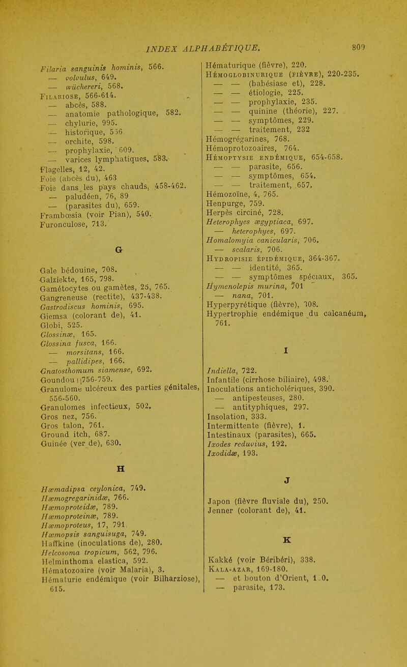 Filaria sanguinîs hominis, 566. — volvulus, 649. — wiichereri, 568. FiLAUiosE, 566-614. — abcès, 588. — anatomie pathologique, 582, — chylurie, 995. — historique, 536 — orchite, 598. — prophylaxie, ' 609. — varices lymphatiques, 5!83,' Flagelles, 12, 42. Foie (alicès du), 463 Foie dans les pays chauds, ,458-462. — paludéen, 76, 89 — (parasites du), 659. Frambœsia (voir Pian), 540. Furonculose, 713. G Gale bédouine, 708. ■Galziekte, 165, 798. Gamétocytes ou gamètes, 26, 765. Gangreneuse (rectite), 437-438. Gastrodiscus hominis, 695. Giemsa (colorant de), 41. Globi, 525. Glossinse, 165. Glossina fusca, 166. — morsitans, 166. — pallidipes, 166. Gnatosthomum siamense, 692. Goundou! [756-759. Granulome ulcéreux des parties génitales, 556-560. Granulomes infectieux, 502. Gros nez, 756. Gros talon, 761. Ground itch, 687. Guinée (ver de), 630. H Hsemadipsa ceylonica, 749. Haemogregarinidas, 766. Hœmoproteidœ, 789. Hsemoproteinse, 789. Hœinoproteus, 17, 791 Hœmopsis sanguisuga, 749. llaffkine (inoculations de), 280. Helcosoma tropicum, 562, 796. Helminthoma elastica, 592. Hématozoaire (voir Malaria), 3. Hémalurie endémique (voir Bilharziose), 615. Hématurique (fièvre), 220. HÉMOGLOBINURIQUE (FIÈVRE), 220-235. — — (babésiase et), 228. — — étiologie, 225. — — prophylaxie, 235. — — quinine (théorie), 227. — — symptômes, 229. — — traitement, 232 Hémogrégarines, 768. Hémoprotozoaires, 764. Hémoptysie endémique, 654-658. — — parasite, 656. — — symptômes, 654. — — traitement, .657. Hémozoïne, 4, 765. Henpurge, 759. Herpès circiné, 728. Heterophyes asgyptiaca, 697. — heterophyes, 697. Homalomyia canicularis, 706. — scalaris, 706. Hydropisie épidémique, 364-367. —■ — identité, 365. — — symptômes spéciaux, 365. Hymenolepis murina, 701 — nana, 701. Hyperpyrétique (fièvre), 108. Hypertrophie endémique du calcanéum, 761. I Indiella, 722. Infantile (cirrhose biliaire), 498.' Inoculations anticholériques, 390. — antipesteuses, 280. — antityphiques, 297. Insolation, 333. Intermittente (fièvre), 1. Intestinaux (parasites), 665. Ixodes reduvius, 192. Ixodidae, 193. J Japon (fièvre fluviale du), 250. Jenner (colorant de), 41. K Kakké (voir Béribéri), 338. Kala-azar, 169-180. — et bouton d'Orient, 1 .0. — parasite, 173.