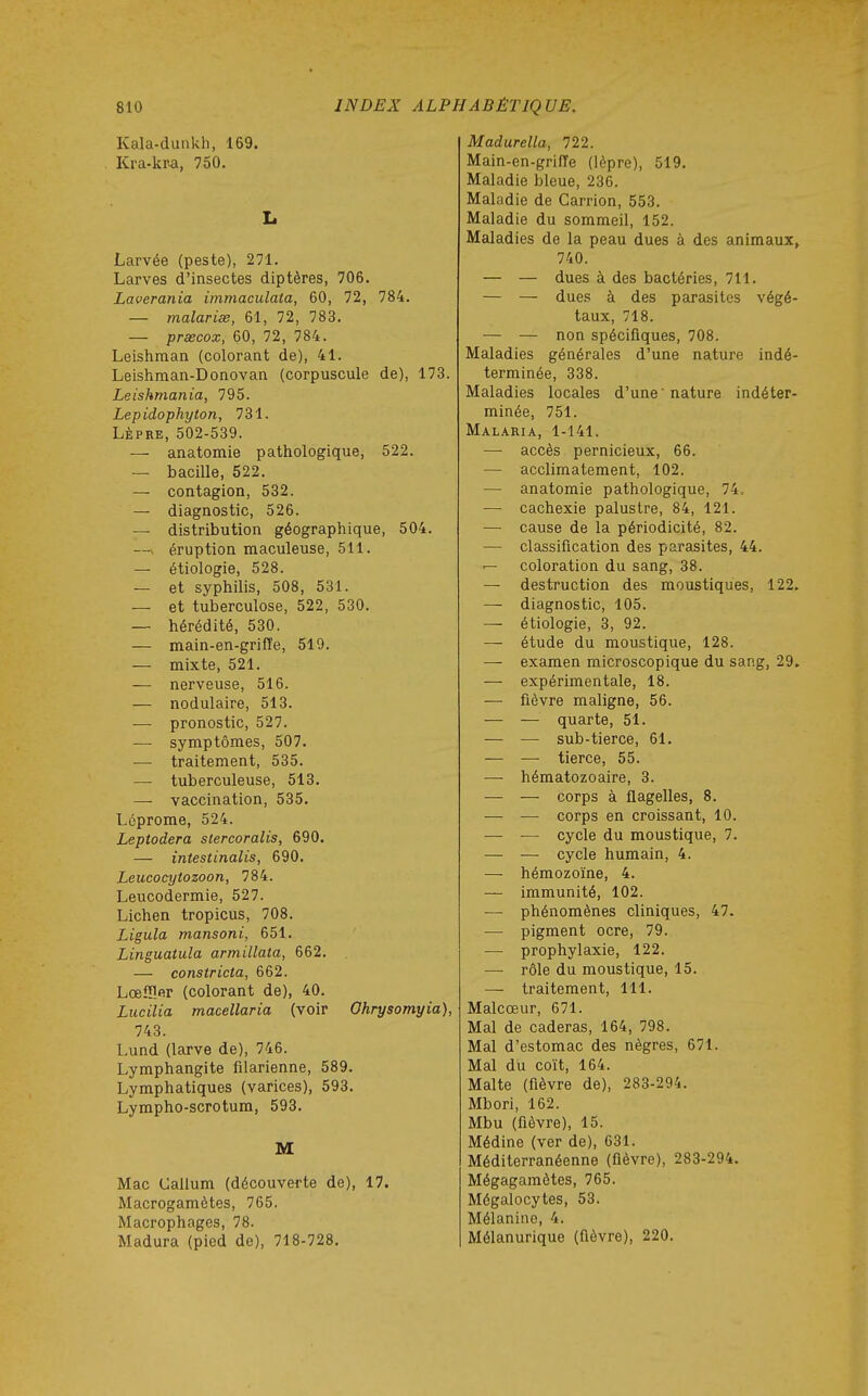 Kala-dunkh, 169. Kra-kPa, 750. L Larvée (peste), 271. Larves d'insectes diptères, 706. Laverania immaculaia, 60, 72, 784. — malariœ, 61, 72, 783. — prxcox, 60, 72, 784. Leishman (colorant de), 41. Leishman-Donovan (corpuscule de), 173. Leishmania, 795. Lepidophyton, 731. LÈPRE, 502-539. — anatomie pathologique, 522. — bacille, 522. — contagion, 532. — diagnostic, 526. — distribution géographique, 504. —» éruption maculeuse, 511. — étiologie, 528. — et syphilis, 508, 531. — et tuberculose, 522, 530. — hérédité, 530. — main-en-griffe, 519. — mixte, 521. — nerveuse, 516. — nodulaire, 513. — pronostic, 527. — symptômes, 507. — traitement, 535. — tuberculeuse, 513. — vaccination, 535. Léprome, 524. Leptodera stercoralis, 690. — intestinalis, 690. Leucocytozoon, 784. Leucodermie, 527. Lichen tropicus, 708. Ligula mansoni, 651. Linguatula armillata, 662, — constricta, 662. Lœfîîer (colorant de), 40. Lucilia macellaria (voir Ohrysomyia), 743. Lund (larve de), 746. Lymphangite filarienne, 589. Lymphatiques (varices), 593. Lympho-scrotum, 593, M Mac Callum (découverte de), 17. Macrogamètes, 765. Macrophages, 78. Madura (pied de), 718-728. Madurella, 722. Main-en-griffe (lèpre), 519. Maladie bleue, 236. Maladie de Carrion, 553. Maladie du sommeil, 152. Maladies de la peau dues à des animaux» 740. — — dues à des bactéries, 711. — — dues à des parasites végé- taux, 718. — — non spécifiques, 708. Maladies générales d'une nature indé- terminée, 338. Maladies locales d'une' nature indéter- minée, 751. Malaria, 1-141. — accès pernicieux, 66. — acclimatement, 102. — anatomie pathologique, 74, — cachexie palustre, 84, 121. — cause de la périodicité, 82. — classification des parasites, 44. — coloration du sang, 38. — destruction des moustiques, 122. — diagnostic, 105. — étiologie, 3, 92. — étude du moustique, 128. — examen microscopique du sang, 29. — expérimentale, 18. — fièvre maligne, 56. — — quarte, 51. — — sub-tierce, 61. — — tierce, 55. — hématozoaire, 3. — — corps à flagelles, 8. — — corps en croissant, 10. — — cycle du moustique, 7. — — cycle humain, 4. — hémozoïne, 4. — immunité, 102. — phénomènes cliniques, 47. ■— pigment ocre, 79. — prophylaxie, 122. — rôle du moustique, 15. —■ traitement, 111. Malcœur, 671. Mal de caderas, 164, 798. Mal d'estomac des nègres, 671. Mal du coït, 164. Malte (fièvre de), 283-294. Mbori, 162. Mbu (fièvre), 15. Médine (ver de), 631. Méditerranéenne (fièvre), 283-294. Mégagamètes, 765. Mégalocytes, 53. Mélanine, 4. Mélanurique (flèvre), 220.
