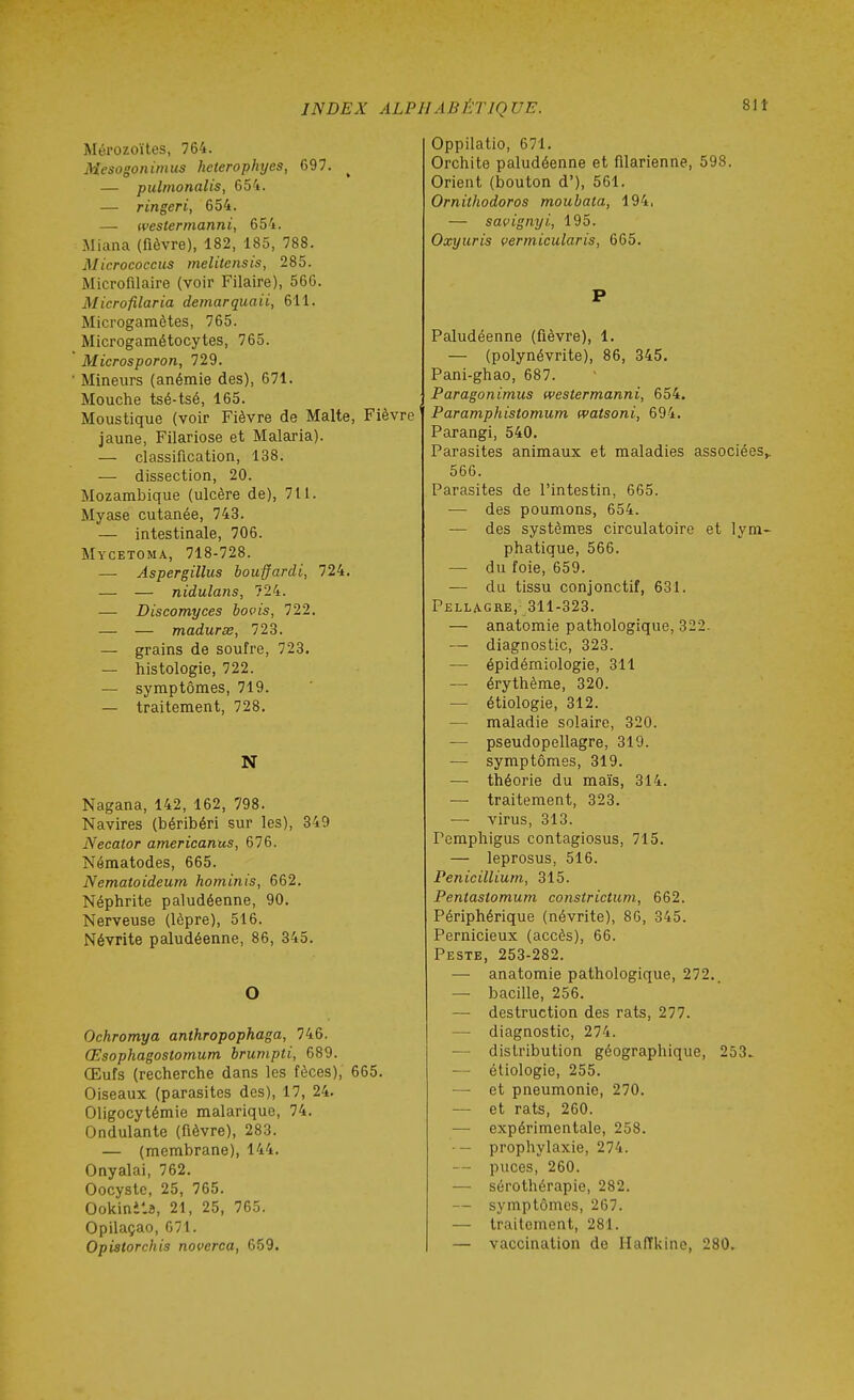 Mérozoïtes, 764. Mesogonimus hcterophyes, 697. ^ — pulnionalis, 654. — ringeri, 654. — westermanni, 654. Miana (fièvre), 182, 185, 788. Micrococcus melitensis, 285. Microfilaire (voir Pilaire), 566. Microfilaria demarquaii, 611. Microgamètes, 765. Microgamétocytes, 765. Microsporon, 729. Mineurs (anémie des), 671. Mouche tsé-tsé, 165. Moustique (voir Fièvre de Malte, Fièvre jaune, Filariose et Malaria). — classification, 138. — dissection, 20. Mozambique (ulcère de), 711. Myase cutanée, 743. — intestinale, 706. Mycetoma, 718-728. — Aspergillus bouffardi, 724. — — nidulans, 724. — Discomyces bovis, 722. — — maduras, 723. — grains de soufre, 723. — histologie, 722. — symptômes, 719. — traitement, 728. N Nagana, 142, 162, 798. Navires (béribéri sur les), 349 Necator americanus, 676. Néraatodes, 665. Nematoideum hominis, 662. Néphrite paludéenne, 90. Nerveuse (lèpre), 516. Névrite paludéenne, 86, 345. O Ochromya anthropophaga, 746. Œsophagostomum brumpti, 689. Œufs (recherche dans les fèces), 665. Oiseaux (parasites des), 17, 24. Oligocytémie malarique, 74. Ondulante (fièvre), 283. — (membrane), 144. Onyalai, 762. Oocyste, 25, 765. Ookinits, 21, 25, 765. Opilaçao, 671. Opistorchis noverca, 659. Oppilatio, 671. Orchite paludéenne et filarienne, 598. Orient (bouton d'), 561. Ornithodoros moubata, 194, — savignyi, 195. Oxyuris vermicularis, 665. P Paludéenne (fièvre), 1. — (polynévrite), 86, 345. Pani-ghao, 687. Paragonimus westermanni, 654. Paramphistomum (vatsoni, 694. Parangi, 540. Parasites animaux et maladies associées^ 566. Parasites de l'intestin, 665. — des poumons, 654. — des systèmBS circulatoire et lym- phatique, 566. — du foie, 659. — du tissu conjonctif, 631. Pellagre,- 311-323. — anatomie pathologique, 322. — diagnostic, 323. — épidémiologie, 311 — érythème, 320. — étiologie, 312. — maladie solaire, 320. — pseudopellagre, 319. — symptômes, 319. — théorie du maïs, 314. — traitement, 323. —• virus, 313. Pemphigus contagiosus, 715. — leprosus, 516. Pénicillium, 315. Pentaslomum constrictum, 662. Périphérique (névrite), 86, 345. Pernicieux (accès), 66. Peste, 253-282. — anatomie pathologique, 272.. — bacille, 256. — destruction des rats, 277. — diagnostic, 274. — distribution géographique, 253. — étiologie, 255. — et pneumonie, 270. — et rats, 260. — expérimentale, 258. — prophylaxie, 274. — puces, 260. — sérothérapie, 282. — symptômes, 267. — traitement, 281. — vaccination de IlafTkino, 280.