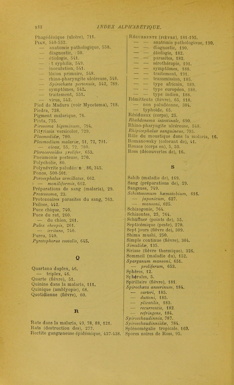 Phagédénique (ulcère), 711. Pian, 540-552. — aiiatomie pathologique, 550. — diagnostic, 50. — éliologio, 541. — ' t syphilis, 549. — inoculation, 541. — lésion primaire, 548. — rhino-pharyngite ulcéreuse, 548. — Spirochœta pcrtenuis, 542, 789. — symptômes, 542. — traitement, 551. — virus, 542. Pied de Madura (voir Mycetoma), 718. Piedra, 738. Pigment malarique, 76. Pinta, 735. Pirosoma bigeminum, 794. Pitj-riasis versicolor, 729. riasmodidœ, 780. Plasmodiurn malariss, 51, 72, 731. — vivax, 55, 72, 780. Plerocercoides j.rolijer, 653, Pneumonie pesteuse, 270. Polycholie, 80. Polynévrite paludéern , 86, 345. Ponos, 500-501. Porocephalus armillalus, 662. ^ — moniliforinis, 662. Préparations de sang (malaria), 29. Proteosoma, 23. Protozoaires parasites du sang, 763. Psilose, 442. Puce chique, 740. Puce du rat, 260. — du chien, 261. Pulex cheopis, 261. — irritans, 740. Purru, 540. Pyretophorus costalis, 645. Q Quartana duplex, 46. — triplex, 46. Quarte (fièvre), 51. Quinine dans la malaria, 111. Quinique (amblyopie), 68. •Quotidienne (fièvre), 60. R Rate dans la malaria, 49, 78, 88, 121. Rats (destruction des), 277. Rcctite gangreneuse épidémique, 437-438. Récurrente (fièvre), 181-195. — — anatnmie pathologinue, 190. — — diagnostic, 190. — — étiologie, 182. — — parasites, 182. — — sérothérapie, 191. — — symptômes, 188. — — traitement, 191. — — transmission, 185. — — '-ype africain, 189. — — ^-ype européen, 188. — — type indien, 188. Rémittente (fièvre), 65, 118. — non paludéenne, 304. — typhoïde, 65. Résiduaux (corps), 25. Rhabdonema intestinale, 690. Rhino-pharyngite ulcéreuse, 548. Rhipicephalus sanguineus, 795. Rôle du moustique dans la malaria, 16. Romanowsky (colorant de), 41, Rosace (corps en), 5, 53. Ross (découvertes de), 16, Sahib (maladie de), 169. Sang (préparations de), 29. Sangsues, 749. Schistosomum haematobium, 616. — japonicum, 627. — mansoni, 625. Schizogonie, 764. j Schizontes, 25, 764. Schûffner (points de), 55. Septicémique (peste), 270. Sept jours (fièvre de), 309. Shima mushi, 250. Simple continue (fièvre), 304. Simulidse, 135. Siriase (fièvre thermique), 326. Sommeil (maladie du), 152. Sparganum mansoni, 651. — proliferum, 653. Sphères, 12. Sphérules, 5. Spirillaire (fièvre), 181, Spirochœta anserinum. 184. — carteri, 185. — duitoni, 185. — plicatilis, 183. — recurrentis, 182. — refringens, 184. Spiroschaudinnia, 787. Spiroschaudinniidœ, 784. I Splénomégalie tropicale, 169. Spores noires de Ross, 95.