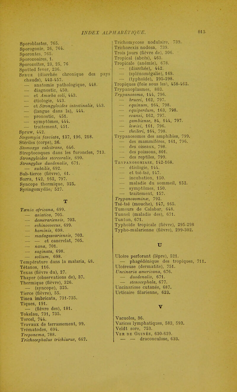 Sporoblastes, 765. Sporogonie, 26, 764. Sporontes, 765. Sporozoaires, 1. Sporozoïtes, 23, 25, 76 Spotted fever, 236. Sprue (diarrhée chronique des pays chauds), 442-457. — anatomie pathologique, 448. — diagnostic, 450. — et Amœba coli, 443. —• étiologie, 443. — et Strongyloides intestinalis, 443. — (langue dans la), 444. — pronostic, 451. — symptômes, 444. — traitement, 451. Spruw, 442. Stegomyia fasciala, 137, 196, 218. Stériles (corps), 36. Stomoxys calcitrans, 646. Streptocoques dans les furoncles, 713. Strongyloides stercoralis, 690. Strongylus duodenalis, 671. — subtilis, 692. Sub-tierce (fièvre), 61. Surra, 142, 162, 797. Syncope thermique, 325. Syringomyélie; 527. T Tsenia africana, 699. — asiatica, 705. — demerariensis, 703. —- echinococcus, 699. — hominis, 698. — madagascariensis, 703. — — et cancrelat, 705. — nana, 701. — saginata, 698. — solium, 698. Température dans la malaria, 48. Tétanos, 116. Texas (fièvre du), 27. Thayer (observations de), 87. Thermique (fièvre), 326. — (syncope), 325. Tierce (fièvre), 55. Tinea imbricata, 731-735. Tiques, 191. — (ûèvre des), 181. Tokelau, 731, 735. Torcel, 744. Travaux de terrassement, 99. Trématodes, 694. Treponema, 788. Trichocephalus trichiurus, 667. Trichomycose nodulairc, 739. Trichorexis nodosa, 739. Trois jours (fièvre de), 306. ■ Tropical (abcès), 463. Tropicale (anémie), 678. — (diarrhée), 442. — (splénomégalie), 169. — (typhoïde), 295-298. Tropiques (foie sous les), 458-462. Trypanoplasmes, 803. Trypanosoma, 144, 796. — brucei, 162, 797. — equinum, 164, 798. — equiperdum, 163, 798. — evansi, 162, 797. — gambiense, 84, 144, 797. — lewisi, 161, 796. — theileri, 164, 798. Trypanosomes des amphibies, 799. — des mammifères, 161, 796. — des oiseaux, 798. — des poissons, 801. — des reptiles, 799. Trypanosomia.se, 142-168. —• étiologie, 144. — et tsé-tsé, 147. — incubation, 150. — maladie du sommeil, 152. —■ symptômes, 150. — traitement, 157. Trypanosominœ, 792. Tsé-tsé (mouche), 147, 165. Tumeurs de Calabar, 648. Tunnel (maladie des), 671. Tuntun, 671. Typhoïde tropicale (fièvre), 295-298 Typho-malarienne (fièvre), 299-302. U Ulcère perforant (lèpre), 521. — phagédéniqu-e des tropiques, 711, Ulcéreuse (dermatite), 751. Uncinaria americana, 676. — duodenalis, 671. — stenocephala, 677. Uncinariose cutanée, 687. Urticaire filarienne, 633. V Vacuoles, 36. Varices lymphatiques, 583, 593. Veldt sore, 753. Ver de Guinée, 630-639. — — draconculose, 633.