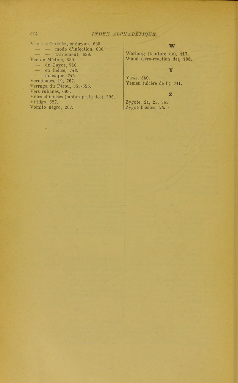 Ver de Guinée, embryon, 635. — — mode d'infection, 636. — — traitement, 638. Ver de Médine, 630. — du Cayor, 746. — en hélice, 743. — macaque, 744. Vermicules, 19, 767. Verruga du Pérou, 553-555. Vers rubanés, 698. Villes chinoises (malpropreté des), 296. Vitiligo, 527. Vomito negro, 207. W Warburg (teinture de), 117. Widal (séro-réaction de). 108. Y Yaws, 540. Yémen (ulcère de 1'), 711. Z Zygote, 21, 25, 765, Zygotoblastes, 25. •