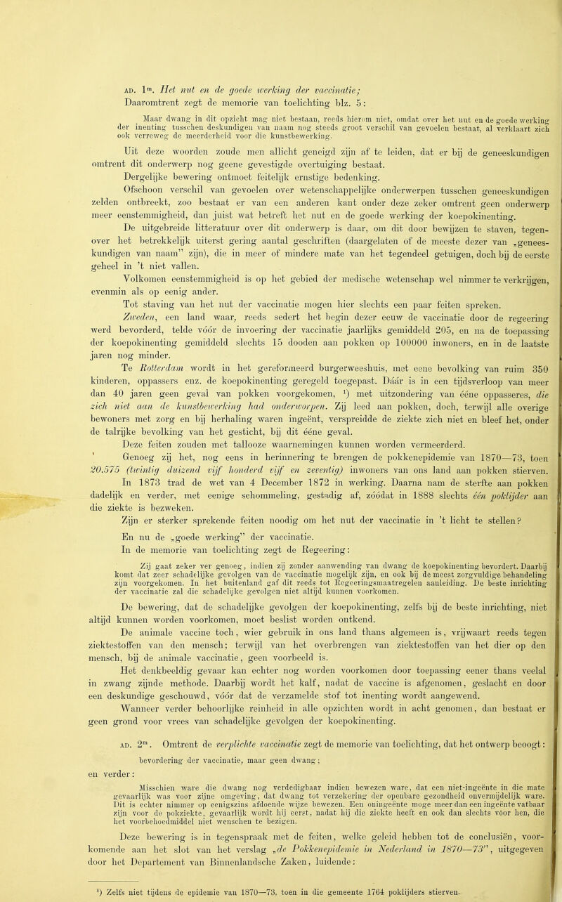 AD. 1™. Het nut en de goede werking der vaccinatie; Daaromtrent zegt de memorie van toelichting blz. 5: Maar dwang- in dit opzicht mag niet bestaan, reeds hierom niet, omdat over het nut en de goede werldn»- der inenting tusschen deskundigen van naam nog steeds groot verschil van gevoelen bestaat, al verklaart zich ook verrev/eg de meerderheid voor die knnstbevs'erking. Uit deze woorden zoude men allicht geneigd zijn af te leiden, dat er bij de geneeskundigen omtrent dit onderwerp nog geene gevestigde overtuiging bestaat. Dergelijke bewering ontmoet feitelijk ernstige bedenking. Ofschoon verschil van gevoelen over wetenschappelijke onderwerpen tusschen geneeskundigen zelden ontbreekt, zoo bestaat er van een anderen kant onder deze zeker omtrent geen onderwerp meer eenstemmigheid, dan juist wat betreft het nut en de goede werking der koepokinenting. De uitgebreide litteratuur over dit onderwerp is daar, om dit door bewijzen te staven_, tegen- over het betrekkelijk uiterst gering aantal geschriften (daargelaten of de meeste dezer van „genees- kundigen van naam zijn), die in meer of mindere mate van het tegendeel getuigen, doch bij de eerste geheel in 't niet vallen. Volkomen eenstemmigheid is op het gebied der medische wetenschap wel nimmer te verkrijgen, evenmin als op eenig ander. Tot staving van het nut der vaccinatie mogen hier slechts een paar feiten spreken. Zivedefi, een land waar^ reeds sedert het begin dezer eeuw de vaccinatie door de regeering werd bevorderd, telde vóór de invoering der vaccinatie jaarlijks gemiddeld 205, en na de toepassing der koepokinenting gemiddeld slechts 15 dooden aan j)okken op 100000 inwoners, en in de laatste jaren nog minder. Te Rotterdam wordt in het gereformeerd burgerweeshuis, met eene bevolking van ruim 350 kinderen, oppassers enz. de koepokinenting geregeld toegepast. Daar is in een tijdsverloop van meer dan 40 jaren geen geval van pokken voorgekomen, ^) met uitzondering van ééne oppasseres, die zich niet aan de kunstbewerking had onderworpen. Zij leed aan pokken, doch, terwijl alle overige bewoners met zorg en bij herhaling waren ingeënt, verspreidde de ziekte zich niet en bleef het, onder de talrijke bevolking van het gesticht, bij dit ééne geval. Deze feiten zouden met tallooze waarnemingen kunnen worden vermeerderd. ' Genoeg zij het, nog eens in herinnering te brengen de pokkenepidemie van 1870—73, toen 20.575 (twintig duizend vijf honderd vijf en zeventig) inwoners van ons land aan pokken stierven. In 1873 trad de wet van 4 December 1872 in werking. Daarna nam de sterfte aan pokken dadelijk en verder, met eenige schommeling, gestadig af, zóódat in 1888 slechts één poklijder aan die ziekte is bezweken. Zijn er sterker sprekende feiten noodig om het nut der vaccinatie in 't licht te stellen? En nu de „goede werking der vaccinatie. In de memorie van toelichting zegt de Regeering: Zij gaat zeker ver genoeg, indien zij zonder aanwending van dwang de koepokinenting bevordert. Daarbij komt dat zeer schadelijke gevolgen van de vaccinatie mogelijk zijn, en ook bij de meest zorgvuldige behandeling zijn voorgekomen. In het buitenland gaf dit reeds tot Regeeringsmaatregelen aanleiding. De beste inrichting der vaccinatie zal die schadelijke gevolgen niet altijd kunnen voorkomen. De bewering, dat de schadelijke gevolgen der koepokinenting, zelfs bij de beste inrichting, niet altijd kunnen worden voorkomen, moet beslist worden ontkend. De animale vaccine toch, wier gebruik in ons land thans algemeen is, vrijwaart reeds tegen ziektestoffen van den mensch; terwijl van het overbrengen van ziektestoffen van het dier op den niensch, bij de animale vaccinatie, geen voorbeeld is. Het denkbeeldig gevaar kan echter nog worden voorkomen door toepassing eener thans veelal in zwang zijnde methode. Daarbij wordt het kalf, nadat de vaccine is afgenomen, geslacht en door een deskundige geschouwd, vóór dat de verzamelde stof tot inenting wordt aangewend. Wanneer verder behoorlijke reinheid in alle opzichten wordt in acht genomen, dan bestaat er geen grond voor vrees van schadelijke gevolgen der koepokinenting. AD. 2. Omtrent de verplichte vaccinatie zegt de memorie van toelichting, dat het ontwerp beoogt: bevordering der vaccinatie, maar geen dwang; en verder: Misschien ware die dwang nog verdedigbaar indien bewezen ware, dat een niet-ingeënte in die mate gevaarlijk Avas voor zijne omgeving, dat dwang tot verzekering der openbare gezondheid onvermijdelijk ware. Dit is echter nimmer op eenigszins afdoende wijze bewezen. Een oningeënte moge meer dan een ingeente vatbaar zijn voor de pokziekte, gevaarlijk wordt hij eerst, nadat hij die ziekte heeft en ook dan slechts vóór hen, die het voorbehoedmiddel niet wenschen te bezigen. Deze bewering is in tegenspraak met de feiten, welke geleid hebben tot de conclusiën, voor- komende aan het slot van het verslag „de Pokkenepidemie in Nederland in 1870—73'\ uitgegeven door het Departement van Binnenlandsche Zaken, luidende: ^) Zelfs niet tijdens de epidemie van 1870—73, toen in die gemeente 1764 poklijders stierven.