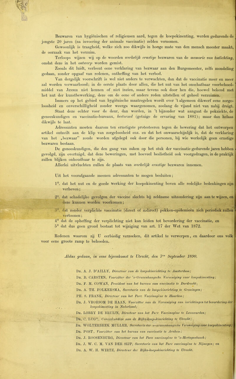 Bezwaren van hygiënischen of religieusen aard, tegen de koepokinenting, werden gedurende de jongste 20 jaren (na invoering der animale vaccinatie) zelden vernomen. Grewoonlijk is traagheid, welke zich zoo dikwijls in hooge mate van den mensch meester maakt, de oorzaak van het verzuim. Terloops wijzen wij op de woorden iverkelijk ernstige bezwaren van de memorie van toelichting, omdat deze in het onttverp worden gemist. Zooals dit luidt, verleent eene verklaring van bezwaar aan den Burgemeester, zelfs mondeling gedaan, zonder opgaaf van redenen, ontheffing van het verbod.  Van dergelijk voorschrift is wel niet anders te verwachten, dan dat de vaccinatie meer en meer zal worden verwaarloosd; in de eerste plaats door allen, die het nut van het onschatbaar voorbehoed- middel van Jenner niet kennen of niet inzien, maar tevens ook door hen die, hoewel bekend met het nut der kunstbewerking, deze om de eene of andere reden uitstellen of geheel verzuimen. Immers op het gebied van hygiënische maatregelen wordt over 't algemeen dikwerf eene zorge- loosheid en onverschilligheid zonder weerga waargenomen, zoolang de vijand niet van nabij dreigt. Staat deze echter voor de deur, dan worden, in 't bijzonder wat aangaat de pokziekte, de geneeskundigen en vaccinatie-bureaux, bestormd (getuige de ervaring van 1881); maar dan helaas dikwijls te laat. Adressanten moeten daarom ten ernstigste protesteeren tegen de bewering dat het ontworpen artikel ontzeilt aan de klip van zorgeloosheid enz. en dat het onwaarschijnlijk is^ dat de verklaring van het , bezwaar zoude worden afgelegd ook door die personen, bij wie werkelijk geen ernstige bezwaren bestaan. De geneeskundigen, die den gang van zaken op het stuk der vaccinatie gedurende jaren hebben gevolgd, zijn overtuigd, dat deze beweringen, met hoeveel beslistheid ook voorgedragen, in de praktijk zullen blijken onhoudbaar te zijn. Allerlei uitvluchten zullen de plaats van iverkelijk ernstige bezwaren innemen. Uit het voorafgaande meenen adressanten te mogen besluiten; 1 ^. dat het nut en de goede werking der koepokinenting boven alle redelijke bedenkingen zijn verheven; 2°. dat schadelijke gevolgen der vaccine slechts bij zeldzame uitzondering zijn aan te wijzen, en deze kunnen worden voorkomen; o^. dat zonder verplichte vaccinatie (direct of indirect) pokken-epidemieêu zich periodiek zullen vertoonen; 4*^ dat de opheffing der verplichting niet kan leiden tot bevordering der vaccinatie, en dat dus geen grond bestaat tot wijziging van art. 17 der Wet van 1872. Redenen waarom zij U eerbiedig verzoeken, dit artikel te verwerpen, en daardoor ons volk voor eene groote ramp te behoeden. Aldus gedaan^ in eene bijeenkomst te Utrecht, den 7- beptembef 1890. Dr. A. J. D'AILLY, Directeur van de koepokinrichting te Amsterdam; Dr. B. CAESTEN, Voorzitter der 's-Grai\enhaagsche Vereeniging voor koepokinenting; Dr. F. M. GOV^È^, President van het bureau van vaccinatie te Dordrecht; Dr. A. TH. FOLKERSMA, Secretaris van de koepckinrichting te Groningen; PH. S. FRANK, Directeur van het Pare Vaccinogène te Haarlem; Dr. J. VROESOM DE HAAN, Voorzitter, van de Vereeniging van inricidingen tot bevordering der koepokinenting in Nederland; Dr. LOBRY de BRÜÏJN, Directeur van liet Pare Vaccinogène te Leeuwarden; i De, C. LTJG-T, Gepeeskundige aan de Rijks-koepokinrichting te Utrecht; Dr. WOLTERBEEK MULLER, Secretaris der s-isfraoennaagsche Vereotiging voor koepokinenting;] Dr. post, Voorzitter van het bureau van vaccinatie te Arnhem; J Dr. J. ROOSENBURG; Directeur van het Pare vaccinogène te 's-Hertogenbosch; Dr. J. W. C. M. van DER SIJP, Secretaris van het Pare vaccinogène tc Nijmegen; eu
