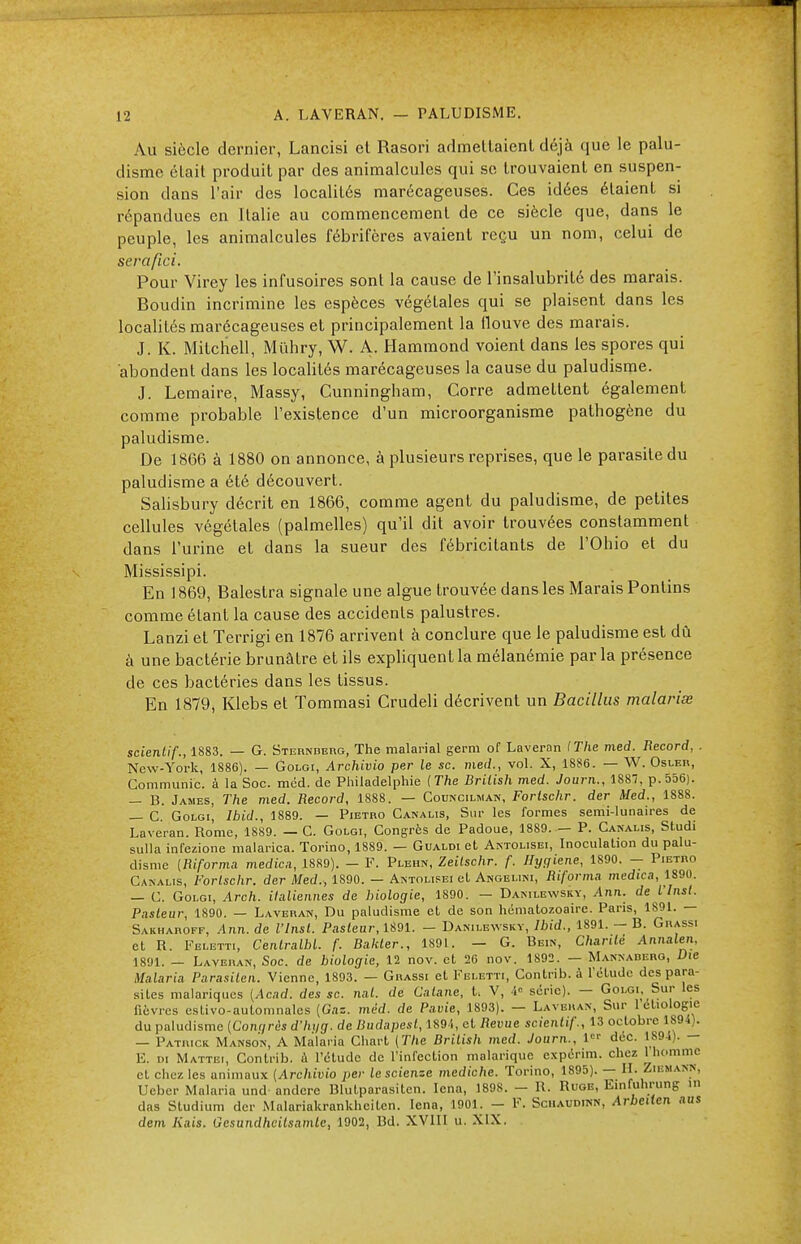 Au siècle dernier, Lancisi et Rasori admettaient déjà que le palu- disme était produit par des animalcules qui se trouvaient en suspen- sion dans l'air des localités marécageuses. Ces idées étaient si répandues en Italie au commencement de ce siècle que, dans le peuple, les animalcules fébrifères avaient reçu un nom, celui de seraflci. Pour Virey les infusoires sont la cause de l'insalubrité des marais. Boudin incrimine les espèces végéLales qui se plaisent dans les localités marécageuses et principalement la ilouve des marais. J. K. Mitchell, Mûhry, W. A. Hammond voient dans les spores qui abondent dans les localités marécageuses la cause du paludisme. J. Lemaire, Massy, Cunningham, Gorre admettent également comme probable l'existence d'un microorganisme pathogène du paludisme. De 1866 à 1880 on annonce, à plusieurs reprises, que le parasite du paludisme a été découvert. Salisbury décrit en 1866, comme agent du paludisme, de petites cellules végétales (palmelles) qu'il dit avoir trouvées constamment dans l'urine et dans la sueur des fébricitants de l'Ohio et du Mississipi. En 1869, Balestra signale une algue trouvée dans les Marais Pontins comme étant la cause des accidents palustres. Lanzi et Terrigi en 1876 arrivent à conclure que le paludisme est dû à une bactérie brunâtre et ils expliquent la mélanémie par la présence de ces bactéries dans les tissus. En 1879, Klebs et Tommasi Crudeli décrivent un Bacillus malariœ scienlif., 1883. — G. Sternberg, The malarial germ of Laveran (The med. Record, . New-York, 1886). — Golgi, Archivio per le se. med., vol. X, 1886. — W. Osler, Communie, à la Soc. méd. de Philadelphie {The British med. Journ., 1887, p. 556). — B. James, The med. Record, 1888. — Councilman, Forlschr. der Med., 1888. — C Golgi, Ibid., 1889. — Pietro Canalis, Sur les formes semi-lunaires de Laveran. Rome, 1889. — C. Golgi, Congrès de Padoue, 1889. - P. Canalis, Studi sulla infezione malarica. Torino, 1889. — Gualdi et Antolisei, Inoculalion du palu- disme (Riforma médiat, 1889). - F. Plehn, Zeitschr. f. Hygiène, 1890. - Pietro Canalis, Forlschr. der Med., 1890. — Antolisei et Angelini, Riforma medwa, 1S90. — C. Golgi, Arch. italiennes de biologie, 1890. — Danilewsky, Ann. de l'inst. Pasleur, 1890. — Laveran, Du paludisme et de son hématozoaire. Paris, 1891. — Sakharoff, Ann. de l'insl. Pasleur, 1891. - Danilewsky, Ibid., 1891. - B. Grassi et R. Feletti, Centralhl. f. Bakler., 1891. — G. Bein, C/ian<e Annalen, 1891. — Laveran, Soc. de biologie, 12 nov. et 26 nov. 1892. — Mannaderg, Die Malaria Parasitai. Vienne, 1893. — Grassi et Feletti, Contrib. à l'étude des para- sites malariques (Acad. des se. nul. de Calane, t. V, 4° série). — Golgi, Sur les fièvres estivo-automnalcs (Gaz. méd. de Pavie, 1893). — Laveran, Sur 1 etiologie du paludisme (Congrès d'hi/g. de Budapest, 189'., et Revue scienlif., 13 octobre 1894). — Patrick Manson, A Malaria Chart (The British med. Journ., 1 déc. 1894). - E. di Mattbi, Contrib. a l'étude de l'infection malarique expérim. chez 1 homme et chez les animaux (Archivio per lescienze mediche. Torino, 1895). — H. Zibmakn, Ueber Malaria und andere Blutparasiten. Icna, 1898. - R. Roob, Einfuhrung m das Studium der Malariakrankhciten. Iena, 1901. - F. Schaudinn, Arbeilen aus dem Kais. Gesundhcilsamte, 1902, Bd. XVIII u. XIX.