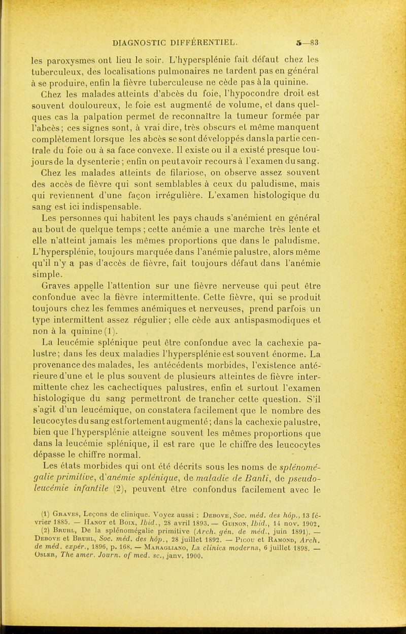 les paroxysmes onl lieu le soir. L'hypersplénie fait défaut chez les tuberculeux, des localisations pulmonaires ne lardent pas en général à se produire, enfin la fièvre tuberculeuse ne cède pas à la quinine. Chez les malades atteints d'abcès du foie, l'hypocondre droit est souvent douloureux, le foie est augmenté de volume, et dans quel- ques cas la palpation permet de reconnaître la tumeur formée par l'abcès; ces signes sont, à vrai dire, très obscurs et même manquent complètement lorsque les abcès se sont développés dansla partie cen- trale du foie ou à sa face convexe. Il existe ou il a existé presque tou- jours de la dysenterie; enfin on peut avoir recours à l'examen du sang. Chez les malades atteints de filariose, on observe assez souvent des accès de fièvre qui sont semblables à ceux du paludisme, mais qui reviennent d'une façon irrégulière. L'examen histologique du sang est ici indispensable. Les personnes qui habitent les pays chauds s'anémient en général au bout de quelque temps ; cette auémie a une marche très lente et elle n'atteint jamais les mêmes proportions que dans le paludisme. L'hypersplénie, toujours marquée dans l'anémie palustre, alors même qu'il n'y a pas d'accès de fièvre, fait toujours défaut dans l'anémie simple. Graves appelle l'attention sur une fièvre nerveuse qui peut être confondue avec la fièvre intermittente. Celte fièvre, qui se produit toujours chez les femmes anémiques et nerveuses, prend parfois un type intermittent assez régulier ; elle cède aux antispasmodiques et non à la quinine (1). La leucémie splénique peut être confondue avec la cachexie pa- lustre; dans les deux maladies l'hypersplénie est souvent énorme. La provenance des malades, les antécédents morbides, l'existence anté- rieure d'une et le plus souvent de plusieurs atteintes de fièvre inter- mittente chez les cachectiques palustres, enfin et surtout l'examen histologique du sang permettront de trancher cette question. S'il s'agit d'un leucémique, on constatera facilement que le nombre des leucocytes du sang est fortement augmenté ; dans la cachexie palustre, bien que l'hypersplénie atteigne souvent les mêmes proportions que dans la leucémie splénique, il est rare que le chiffre des leucocytes dépasse le chiffre normal. Les états morbides qui ont été décrits sous les noms de splénomé- galie primitive, danémie splénique, de maladie de Banli, de pseudo- leucémie infantile (2), peuvent être confondus facilement avec le (1) Graves, Leçons de clinique. Voyez aussi : Debove, Soc. mêd. des hop., 13 fé- vrier 1885. — Iïanot et Boix, Ibid., 28 avril 1893.— Guinon, Ihid., li nov. 1902. (2) Bruhl, De la splenomégalie primitive (Arch. ijén. de mêd., juin 1891). — Debove et Bruhl, Soc. mêd. des hop., 28 juillet 1892. — Picou et Ramone, Arch. de mêd. expér., 1896, p. 168. — Maiiagliano, Lu clinica modema, 6 juillet 1898. — Osler, The amer. Journ. of med. se, janv. 1900.