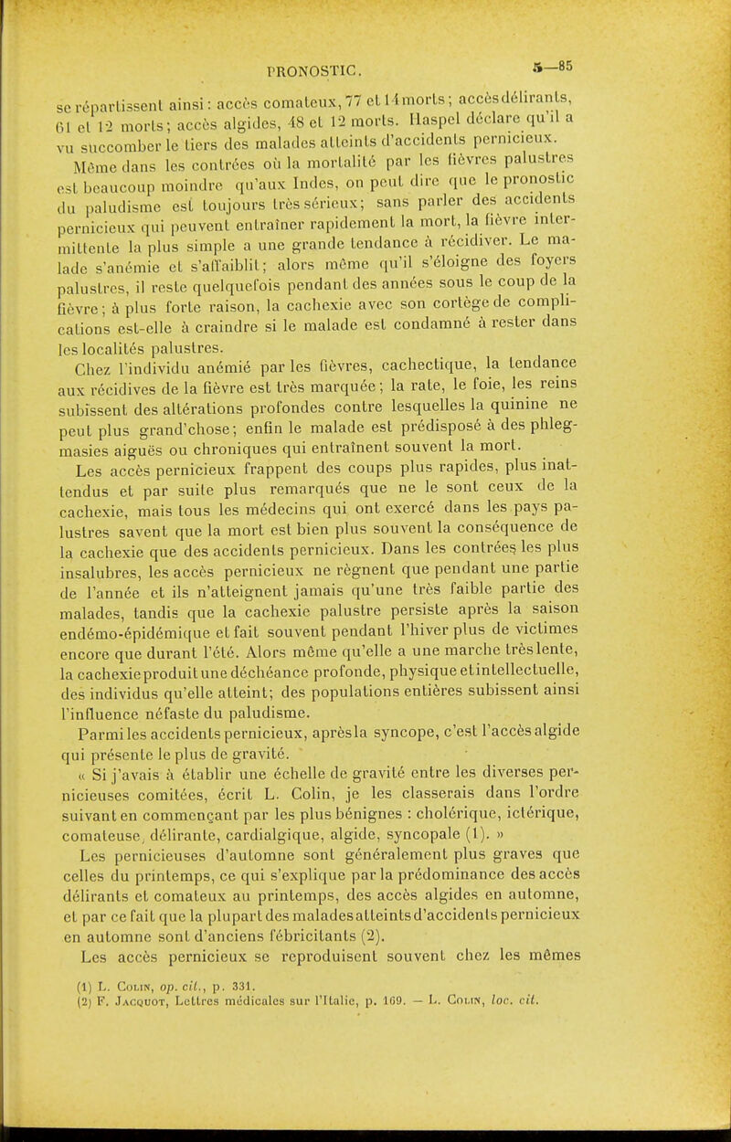 PRONOSTIC. S—85 se répartissent ainsi: accès comateux, 77 et H morts; accèsdéliranls, 61 et T2 morts; accès algides, -18 et 12 morts. Haspel déclare quil a vu succomber le tiers des malades atteints d'accidents pernicieux. Môme dans les contrées où la mortalité par les lièvres palustres est beaucoup moindre qu'aux Indes, on peut dire que le pronostic ,1,. paludisme est toujours très sérieux; sans parler des accidents pernicieux qui peuvent entraîner rapidement la mort, la fièvre inter- mittente la plus simple a une grande tendance à récidiver. Le ma- lade s'anémie et s'alfaiblil ; alors môme qu'il s'éloigne des foyers palustres, il reste quelquefois pendant des années sous le coup de la Qèvre; à plus forte raison, la cachexie avec son cortège de compli- cations est-elle à craindre si le malade est condamné à rester dans les localités palustres. Chez l'individu anémié par les fièvres, cachectique, la tendance aux récidives de la fièvre est très marquée ; la rate, le foie, les reins subissent des altérations profondes contre lesquelles la quinine ne peut plus grand'chose; enfin le malade est prédisposé à des phleg- masies aiguës ou chroniques qui entraînent souvent la mort. Les accès pernicieux frappent des coups plus rapides, plus inat- tendus et par suite plus remarqués que ne le sont ceux de la cachexie, mais tous les médecins qui ont exercé dans les pays pa- lustres savent que la mort est bien plus souvent la conséquence de la cachexie que des accidents pernicieux. Dans les contrées, les plus insalubres, les accès pernicieux ne régnent que pendant une partie de l'année et ils n'atteignent jamais qu'une très faible partie des malades, tandis que la cachexie palustre persiste après la saison endémo-épidémique et fait souvent pendant l'hiver plus de victimes encore que durant l'été. Alors même qu'elle a une marche très lente, la cachexie produit une déchéance profonde, physique etintellectuelle, des individus qu'elle atteint; des populations entières subissent ainsi l'influence néfaste du paludisme. Parmi les accidents pernicieux, aprèsla syncope, c'est l'accès algide qui présente le plus de gravité. « Si j'avais à établir une échelle de gravité entre les diverses per- nicieuses comitées, écrit L. Colin, je les classerais dans l'ordre suivant en commençant par les plus bénignes : cholérique, ictérique, comateuse, délirante, cardialgique, algide, syncopale (1). » Les pernicieuses d'automne sont généralement plus graves que celles du printemps, ce qui s'explique parla prédominance des accès délirants et comateux au printemps, des accès algides en automne, et par ce fait que la plupart des maladesatteintsd'accidenls pernicieux en automne sonL d'anciens fébricitanls (2). Les accès pernicieux se reproduisent souvent chez les mêmes (1) L. Colin, op. cit., p. 331.