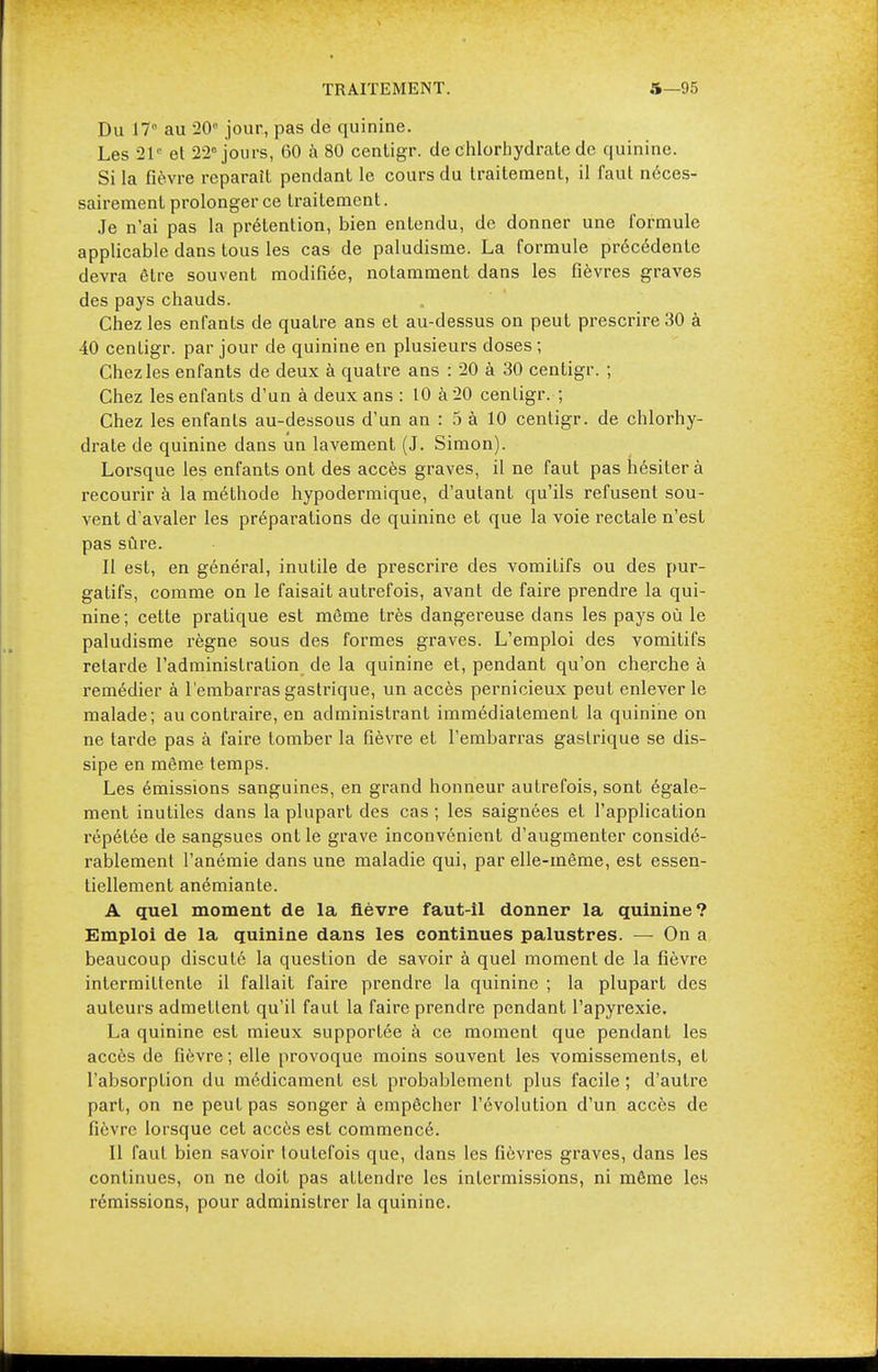 Du 17 au -20° jour, pas de quinine. Les 21° et 22° jours, 60 à 80 centigr. de chlorhydrate de quinine. Si la fièvre reparait pendant le cours du traitement, il faut néces- sairement prolonger ce traitement. Je n'ai pas la prétention, bien entendu, de donner une formule applicable dans tous les cas de paludisme. La formule précédente devra être souvent modifiée, notamment dans les fièvres graves des pays chauds. Chez les enfants de quatre ans et au-dessus on peut prescrire 30 à 40 centigr. par jour de quinine en plusieurs doses ; Chez les enfants de deux à quatre ans : 20 à 30 centigr. ; Chez les enfants d'un à deux ans : 10 à 20 centigr. ; Chez les enfants au-dessous d'un an : 5 à 10 centigr. de chlorhy- drate de quinine dans un lavement (J. Simon). Lorsque les enfants ont des accès graves, il ne faut pas hésiter à recourir à la méthode hypodermique, d'autant qu'ils refusent sou- vent d'avaler les préparations de quinine et que la voie rectale n'est pas sûre. Il est, en général, inutile de prescrire des vomitifs ou des pur- gatifs, comme on le faisait autrefois, avant de faire prendre la qui- nine; cette pratique est même très dangereuse dans les pays où le paludisme règne sous des formes graves. L'emploi des vomitifs relarde l'administration de la quinine et, pendant qu'on cherche à remédier à l'embarras gastrique, un accès pernicieux peut enlever le malade; au contraire, en administrant immédiatement la quinine on ne tarde pas à faire tomber la fièvre et l'embarras gastrique se dis- sipe en même temps. Les émissions sanguines, en grand honneur autrefois, sont égale- ment inutiles dans la plupart des cas ; les saignées et l'application répétée de sangsues ont le grave inconvénient d'augmenter considé- rablement l'anémie dans une maladie qui, par elle-même, est essen- tiellement anémiante. A quel moment de la fièvre faut-il donner la quinine? Emploi de la quinine dans les continues palustres. — On a beaucoup discuté la question de savoir à quel moment de la fièvre intermittente il fallait faire prendre la quinine ; la plupart des auteurs admettent qu'il faut la faire prendre pendant l'apyrexie. La quinine est mieux supportée à ce moment que pendant les accès de fièvre ; elle provoque moins souvent les vomissements, et l'absorption du médicament est probablement plus facile ; d'autre part, on ne peut pas songer à empêcher l'évolution d'un accès de fièvre lorsque cet accès est commencé. Il faut bien savoir toutefois que, dans les fièvres graves, dans les continues, on ne doit pas attendre les inlermissions, ni même les rémissions, pour administrer la quinine.