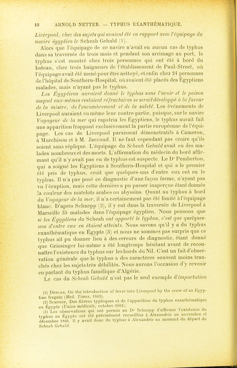 Livèrpool, chez des sujets qui avaient clé en rapport avec Véquipage du navire égyptien le Scheah Gehald (1). Alors que l'équipage de ce navire n'avait eu aucun cas de typhus dans sa traversée de trois mois et pendant son arrimage au port, le typhus s'est montré chez trois personnes qui ont été à bord du bateau, chez trois baigneurs de l'établissement de Paul-Slreet, où l'équipage avait été mené pour être nettoyé, et enfin chez 24 personnes de l'hôpital de Soulhern-Hospital, oùavaientété placés des Égyptiens malades, mais n'ayant pas le typhus. Les Égyptiens auraient donné le typhus sans l'avoir et le poison auquel eux-mêmes restaient réfractaires se serait développé à la faveur de la misère, de Vencombrement et de la saleté. Les événements de Livèrpool auraient eu même leur contre-partie, puisque, sur le navire Voyageur de la mer qui rapatria les Égyptiens, le typhus aurait fait une apparition frappant exclusivement la partie européenne de l'équi- page. Les cas de Livèrpool paraissent démonstratifs à Cameron, à Murchison et à M. Jaccoud. Il ne faut cependant pas croire qu'ils soient sans réplique. L'équipage du Scheah Gehald avait eu des ma- lades nombreux et des morts. L'affirmation du médecin du bord affir- mant qu'il n'y avait pas eu de typhus est suspecte. Le Dr Pemberlon, qui a soigné les Égyptiens à Soulhern-Hospital et qui a le premier été pris de typhus, croit que quelques-uns d'entre eux ont eu le typhus. Il n'a pas posé ce diagnostic d'une façon ferme, n'ayant pas vu l'éruption, mais cette dernière a pu passer inaperçue étant donnée la couleur des matelots arabes ou abyssins. Quant au typhus à bord du Voyageur de la mer, il n'a certainement pas été limité à l'équipage blanc. D'après Schnepp (2), il y eut dans la traversée de Livèrpool à Marseille 35 malades dans l'équipage égyptien. Nous pensons que si les Égyptiens du Scheah ont apporté le typhus, c'est que quelques- uns d'entre eux en étcdenl atteints. Nous savons qu'il y a du typhus exanthémalique en Egypte (3) et nous ne sommes pas surpris que ce typhus ait pu donner lieu à des erreurs de diagnostic, étant donné que Griesinger lui-même a été longtemps hésitant avant de recon- naître l'existence du typhus sur les bords du Nil. C'est un fait d'obser- vation générale que le typhus a des caractères souvent moins tran- chés chez les sujets très débilités. Nous aurons l'occasion d'y revenir en parlant du typhus famélique d'Algérie. Le cas du Scheah Gehald n'est pas le seul exemple d'importation (1) Duncan, On the introduction of fever infco Livèrpool by the crew of an Egyp- tien frégate (Med. Times, 1862). _ (2) Schnepp, Des fièvres lyphiques et de l'apparition du typhus exanthcmatiquc en Egypte (Union médicale, octobre 1861). (3) Les observations qui ont permis au Dr Schnepp d'affirmer 1 existence du typhus en Egypte ont été précisément recueillies à Alexandrie en novembre et décembre 1860. 11 y avait donc du typhus à Alexandrie au moment du départ du Scheah Gehald.