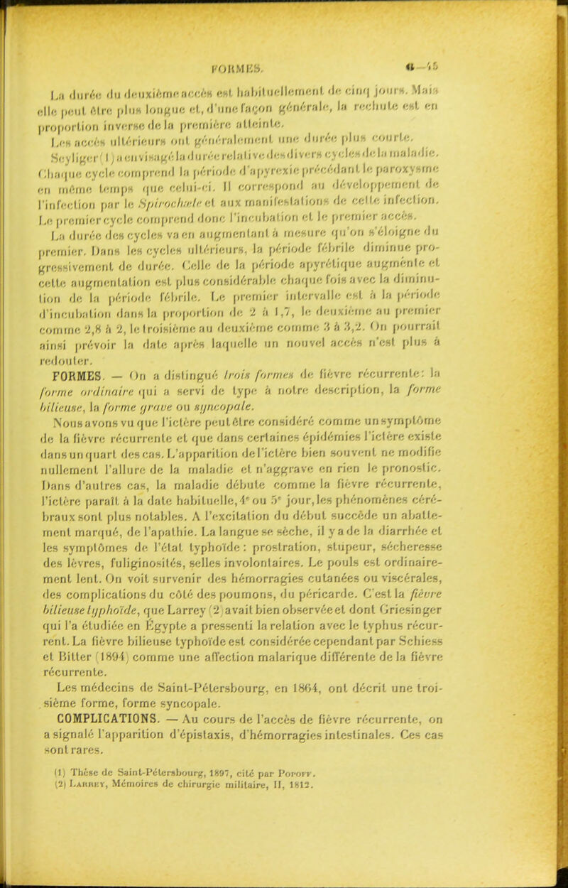 l'OHMI'.S. m-'tb La durée du deuxiémcnceè» «Ht habituellement de cinq jour», Mail ftllfs jifiiiL Ain: |iIiih longue «1, d'une façon générale, lu rechute c»t en proportion invcruc de lu première atteinte. Leaaccèf ultérieur* ont généralement une durée plu» courte. BoyHg«r(l)à«nvj0agél»dnréerelativedeidiv«îr» cyclc»delu maladie. Chaque cycle comprend la période d'apyrexie précédant le parox me en même temps que 'lui-ci. correspond au développement de ['infection par le Spiroc/i.-rle cl aux manifestations de celle infection. Le premier cycle comprend donc l'incuba lion et le premier aCCéf, La durée de» cycle» va en augmentant à mesure qu'on «'éloigne du premier. Dan» les cycle» ultérieur», la période fébrile diminue pro- gressivement de durée. Celle de la période apyrétique augmente et celle augmentation est plus considérable chaque fois avec la diminu- tion 'le la période fébrile. Le premier intervalle est à la période d'ittCttbatiOI) dans la proportion de 2 à 1,7, le deuxième au premier comme 2,H à -2, le troisième an deuxième comme à .'{,2. On pourrait ainsi prévoir la date après laquelle un nouvel accès n'est plu» à redouter. FORMES. — Ofl a distingué Irai* forme* de fièvre récurrente: la /'w/ne ordinaire qui ;i servi de type à noire description, la /or/ne bilieuse, la forme grave ou tyneopale. NoiiHavonsvu que l'ictère peut-être considéré comme un symptôme de la lièvre récurrente et que dans certaines épidémies l'ictère existe dansunquarl des cas. L'apparition de l'ictère bien souvent ne modifie nullement, l'allure de la maladie et. n'aggrave en rien le pronostic. Dans d'autres cas, la maladie débute comme la fièvre récurrente, l'ictère paraît à la date habituelle, 1,: ou 5* jour, les phénomènes céré- braux sont plus notables. A l'excitation du début succède un abatte- ment marqué, de l'apathie. La langue se sèche, il y a de la diarrhée et les symptômes de l'état typhoïde: prostration, stupeur, sécheresse des lèvres, fuliginosilés, selles involontaires. Le pouls est ordinaire- ment lent. On voit survenir des hémorragies cutanées ou viscérales, des complications du côté des poumons, du péricarde. C'est la /tèive bilieuse typhoïde, que Larrey '2 avait bien observée et dont Gricsinger qui l'a étudiée en Lgypte a pressenti la relation avec le typhus récur- rent. La fièvre bilieuse typhoïde est considérée cependant par Schiess et Hitler IH94 comme une affection malarique différente de la fièvre récurrente. Les médecins de Saint-Pétersbourg, en 1804, ont décrit une troi- sième forme, forme syncopale. COMPLICATIONS. — Au cours de l'accès de fièvre récurrente, on a signalé l'apparition d'épislaxis, d'hémorragies intestinales. Ces cas sont rares. Il) Théise de SainU'étcrsbourg, IH'JI, cite par Vttvorr. 13) Laiwky, Mémoire» de chirurgie militaire, H, 1812.