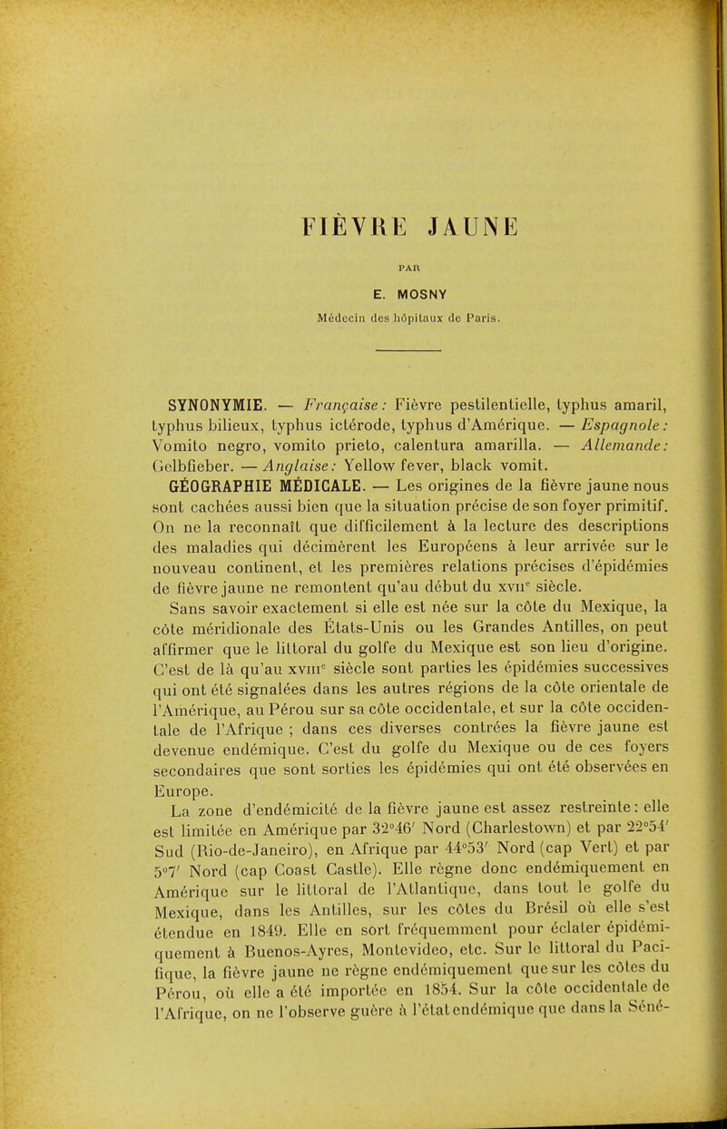 FIÈVRE JAUNE E. MOSNY Médecin des hôpitaux de Paris. SYNONYMIE. — Française: Fièvre pestilentielle, typhus amaril, typhus bilieux, typhus ictérode, typhus d'Américpje. — Espagnole : Vomito negro, vomito prieto, calentura amarilla. — Allemande: Gelbfieber. —Anglaise: Yellow fever, black vomit. GÉOGRAPHIE MÉDICALE. — Les origines de la fièvre jaune nous sont cachées aussi bien que la situation précise de son foyer primitif. On ne la reconnaît que difficilement à la lecture des descriptions des maladies qui décimèrent les Européens à leur arrivée sur le nouveau continent, et les premières relations précises d'épidémies de fièvre jaune ne remonLent qu'au début du xvn° siècle. Sans savoir exactement si elle est née sur la côte du Mexique, la côte méridionale des États-Unis ou les Grandes Antilles, on peut affirmer que le littoral du golfe du Mexique est son lieu d'origine. C'est de là qu'au xvmc siècle sont parties les épidémies successives qui ont été signalées dans les autres régions de la côte orientale de l'Amérique, au Pérou sur sa côte occidentale, et sur la côte occiden- tale de l'Afrique ; dans ces diverses contrées la fièvre jaune est devenue endémique. C'est du golfe du Mexique ou de ces foyers secondaires que sont sorties les épidémies qui ont été observées en Europe. La zone d'endémicité de la fièvre jaune est assez restreinte: elle est limitée en Amérique par 32°46' Nord (Charlestown) et par 22°54' Sud (Rio-de-Janeiro), en Afrique par 44°53' Nord (cap Vert) et par 5°7' Nord (cap Coast Castle). Elle règne donc endémiquement en Amérique sur le littoral de l'Atlantique, dans tout le golfe du Mexique, dans les Antilles, sur les côtes du Brésil où elle s'est étendue en 1849. Elle en sort fréquemment pour éclater épidémi- quement à Buenos-Ayres, Montevideo, etc. Sur le littoral du Paci- fique, la fièvre jaune ne règne endémiquement que sur les côtes du Pérou, où elle a été importée en 1854. Sur la côte occidentale de l'Afrique, on ne l'observe guère à l'état endémique que dans la Séné-