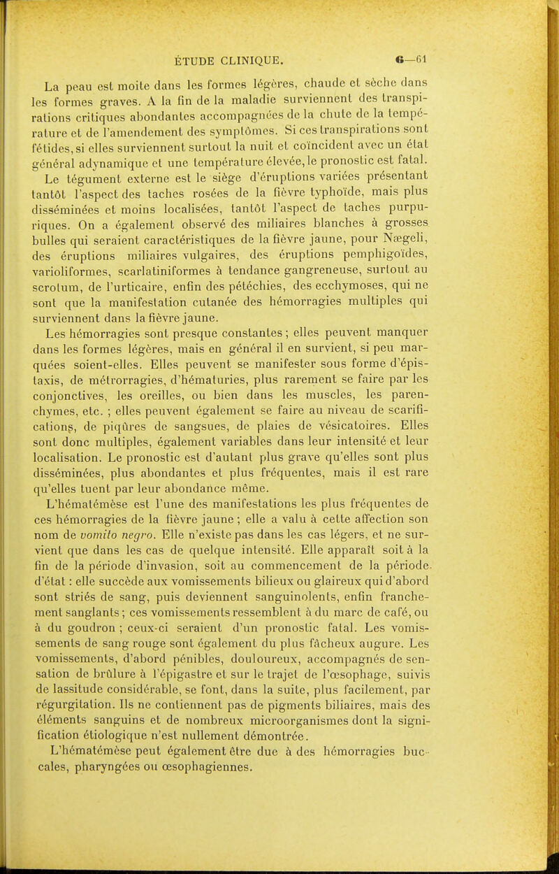 La peau est moite dans les formes légères, chaude et sèche dans les formes graves. A la fin de la maladie surviennent des transpi- rations critiques abondantes accompagnées de la chute de la tempé- rature et de l'amendement des symptômes. Si ces transpirations sont fétides, si elles surviennent surtout la nuit et coïncident avec un état général adynamique et une température élevée,le pronostic est fatal. Le tégument externe est le siège d'éruptions variées présentant tantôt l'aspect des taches rosées de la fièvre typhoïde, mais plus disséminées et moins localisées, tantôt l'aspect de taches purpu- riques. On a également observé des miliaires blanches à grosses bulles qui seraient caractéristiques de la fièvre jaune, pour Nœgeli, des éruptions miliaires vulgaires, des éruptions pemphigoïdes, varioliformes, scarlatiniformes à tendance gangreneuse, surtout au scrotum, de l'urticaire, enfin des pétéchies, des ecchymoses, qui ne sont que la manifestation cutanée des hémorragies multiples qui surviennent dans la fièvre jaune. Les hémorragies sont presque constantes ; elles peuvent manquer dans les formes légères, mais en général il en survient, si peu mar- quées soient-elles. Elles peuvent se manifester sous forme d'épis- Iaxis, de métrorragies, d'hématuries, plus rarement se faire par les conjonctives, les oreilles, ou bien dans les muscles, les paren- chymes, etc. ; elles peuvent également se faire au niveau de scarifi- cations, de piqûres de sangsues, de plaies de vésicatoires. Elles sont donc multiples, également variables dans leur intensité et leur localisation. Le pronostic est d'autant plus grave qu'elles sont plus disséminées, plus abondantes et plus fréquentes, mais il est rare qu'elles tuent par leur abondance même. L'hémalémèse est l'une des manifestations les plus fréquentes de ces hémorragies de la fièvre jaune ; elle a valu à cette affection son nom de vomito negro. Elle n'existe pas dans les cas légers, et ne sur- vient que dans les cas de quelque intensité. Elle apparaît soit à la fin de la période d'invasion, soit au commencement de la période, d'état : elle succède aux vomissements bilieux ou glaireux qui d'abord sont striés de sang, puis deviennent sanguinolents, enfin franche- ment sanglants; ces vomissements ressemblent à du marc de café, ou à du goudron ; ceux-ci seraient d'un pronostic fatal. Les vomis- sements de sang rouge sont également du plus fâcheux augure. Les vomissements, d'abord pénibles, douloureux, accompagnés de sen- sation de brûlure à l'épigaslre et sur le trajet de l'œsophage, suivis de lassitude considérable, se font, dans la suite, plus facilement, par régurgitation. Ils ne contiennent pas de pigments biliaires, mais des éléments sanguins et de nombreux microorganismes dont la signi- fication étiologique n'est nullement démontrée. L'hématémèse peut également être due à des hémorragies buc - cales, pharyngées ou œsophagiennes.